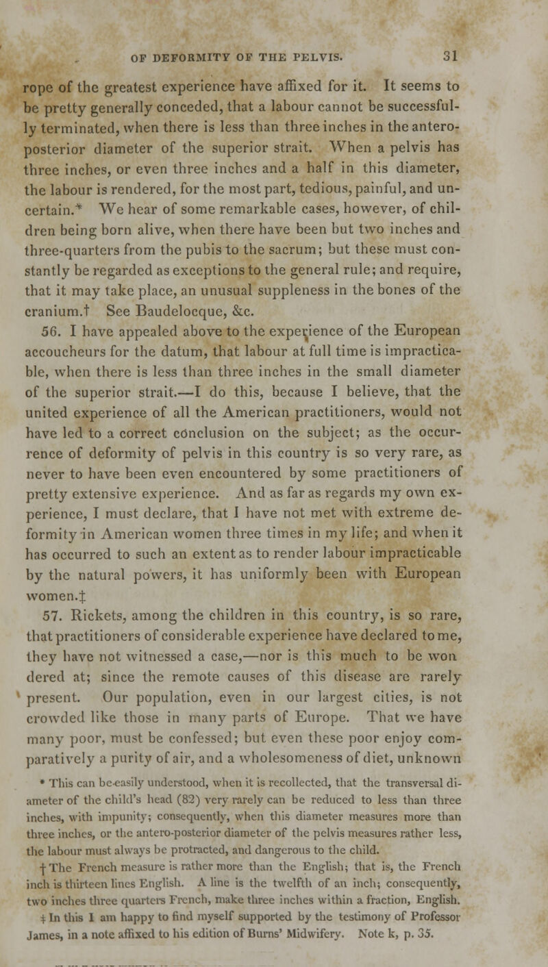 rope of the greatest experience have affixed for it. It seems to be pretty generally conceded, that a labour cannot be successful- ly terminated, when there is less than three inches in the antero- posterior diameter of the superior strait. When a pelvis has three inches, or even three inches and a half in this diameter, the labour is rendered, for the most part, tedious, painful, and un- certain.* We hear of some remarkable cases, however, of chil- dren being born alive, when there have been but two inches and three-quarters from the pubis to the sacrum; but these must con- stantly be regarded as exceptions to the general rule; and require, that it may take place, an unusual suppleness in the bones of the cranium.t See Baudelocque, &c. 56. I have appealed above to the expedience of the European accoucheurs for the datum, that labour at full time is impractica- ble, when there is less than three inches in the small diameter of the superior strait.—I do this, because I believe, that the united experience of all the American practitioners, would not have led to a correct conclusion on the subject; as the occur- rence of deformity of pelvis in this country is so very rare, as never to have been even encountered by some practitioners of pretty extensive experience. And as far as regards my own ex- perience, I must declare, that I have not met with extreme de- formity in American women three times in my life; and when it has occurred to such an extent as to render labour impracticable by the natural powers, it has uniformly been with European women.f 57. Rickets, among the children in this countr}r, is so rare, that practitioners of considerable experience have declared to me, they have not witnessed a case,—nor is this much to be won dered at; since the remote causes of this disease are rarely present. Our population, even in our largest cities, is not crowded like those in many parts of Europe. That we have many poor, must be confessed; but even these poor enjoy com- paratively a purity of air, and a wholesomeness of diet, unknown * This can be-easily understood, when it is recollected, that the transversal di- ameter of the child's head (82) very rarely can be reduced to less than three inches, with impunity; consequently, when this diameter measures more than three inches, or the antero-posterior diameter of the pelvis measures rather less, the labour must always be protracted, and dangerous to the child. ■f/The French measure is rather more than the English; that is, the French inch is thirteen lines English. A line is the twelfth of an inch; consequently, two inches three quarters French, make three inches within a fraction, English. i In this 1 am happy to find myself supported by the testimony of Professor James, in a note affixed to his edition of Burns' Midwifery. Note k, p. 35.