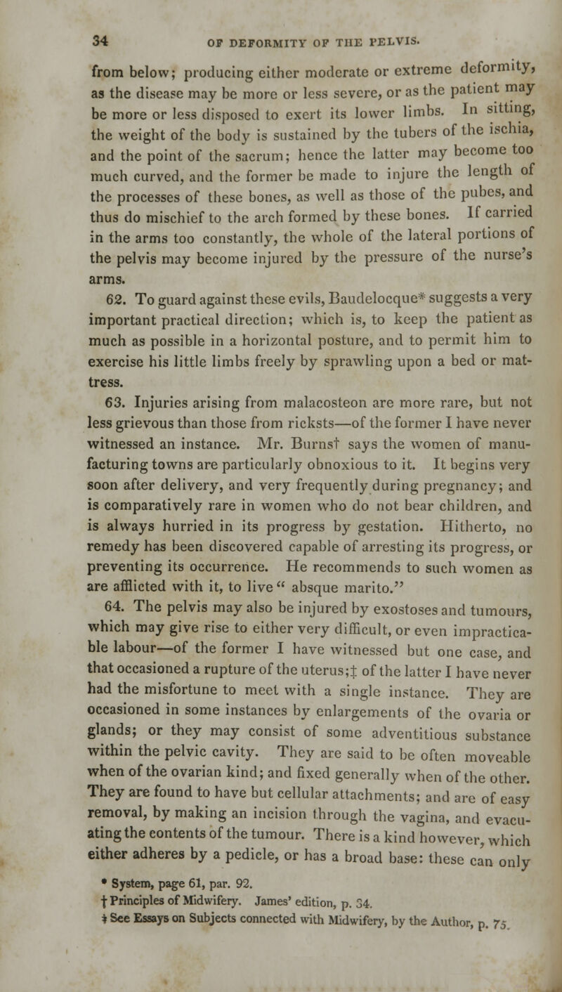 from below; producing either moderate or extreme deformity, as the disease may be more or less severe, or as the patient may be more or less disposed to exert its lower limbs. In sitting, the weight of the body is sustained by the tubers of the ischia, and the point of the sacrum; hence the latter may become too much curved, and the former be made to injure the length of the processes of these bones, as well as those of the pubes, and thus do mischief to the arch formed by these bones. If carried in the arms too constantly, the whole of the lateral portions of the pelvis may become injured by the pressure of the nurse's arms. 62. To guard against these evils, Baudelocque* suggests a very important practical direction; which is, to keep the patient as much as possible in a horizontal posture, and to permit him to exercise his little limbs freely by sprawling upon a bed or mat- tress. 63. Injuries arising from malacosteon are more rare, but not less grievous than those from ricksts—of the former 1 have never witnessed an instance. Mr. Burnst says the women of manu- facturing towns are particularly obnoxious to it. It begins very soon after delivery, and very frequently during pregnancy; and is comparatively rare in women who do not bear children, and is always hurried in its progress by gestation. Hitherto, no remedy has been discovered capable of arresting its progress, or preventing its occurrence. He recommends to such women as are afflicted with it, to live absque marito. 64. The pelvis may also be injured by exostoses and tumours, which may give rise to either very difficult, or even impractica- ble labour—of the former I have witnessed but one case, and that occasioned a rupture of the uterus;± of the latter I have never had the misfortune to meet with a single instance. They are occasioned in some instances by enlargements of the ovaria or glands; or they may consist of some adventitious substance within the pelvic cavity. They are said to be often moveable when of the ovarian kind; and fixed generally when of the other. They are found to have but cellular attachments; and are of easy removal, by making an incision through the vagina, and evacu- ating the contents of the tumour. There is a kind however, which either adheres by a pedicle, or has a broad base: these ca'n only • System, page 61, par. 92. | Principles of Midwifery. James' edition, p. 34. i See Essays on Subjects connected with Midwifery, by the Author, p. 75