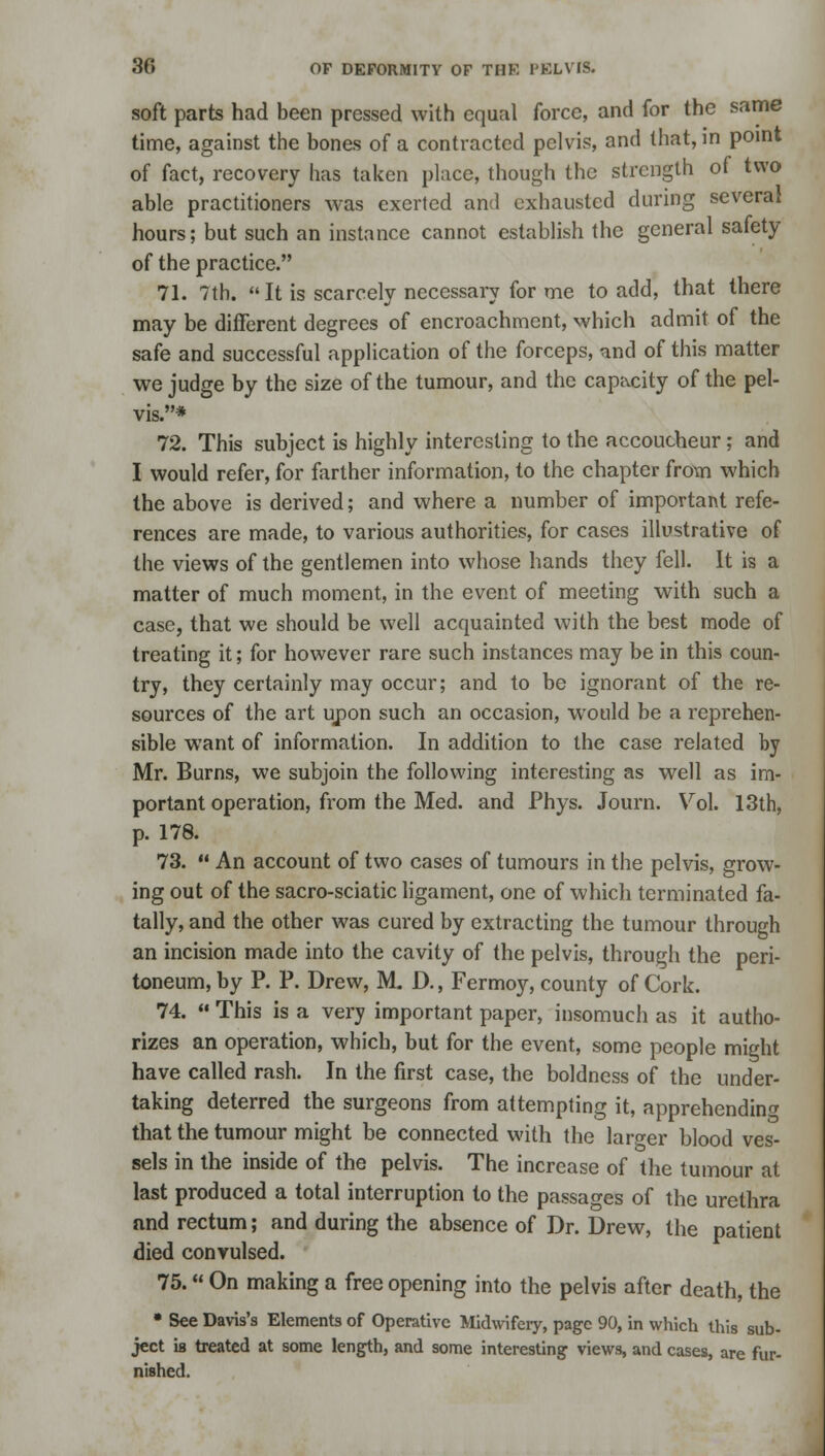 soft parts had been pressed with equal force, and for the same time, against the bones of a contracted pelvis, and that, in point of fact, recovery has taken place, though the strength of two able practitioners was exerted and exhausted during several hours; but such an instance cannot establish the general safety of the practice. 71. 7th.  It is scarcely necessary for me to add, that there may be different degrees of encroachment, which admit of the safe and successful application of the forceps, and of this matter we judge by the size of the tumour, and the capacity of the pel- vis.* 72. This subject is highly interesting to the accoucheur; and I would refer, for farther information, to the chapter from which the above is derived; and where a number of important refe- rences are made, to various authorities, for cases illustrative of the views of the gentlemen into whose hands they fell. It is a matter of much moment, in the event of meeting with such a case, that we should be well acquainted with the best mode of treating it; for however rare such instances may be in this coun- try, they certainly may occur; and to be ignorant of the re- sources of the art upon such an occasion, would be a reprehen- sible want of information. In addition to the case related by Mr. Burns, we subjoin the following interesting as well as im- portant operation, from the Med. and Phys. Journ. Vol. 13th, p. 178. 73.  An account of two cases of tumours in the pelvis, grow- ing out of the sacro-sciatic ligament, one of which terminated fa- tally, and the other was cured by extracting the tumour through an incision made into the cavity of the pelvis, through the peri- toneum, by P. P. Drew, M. D., Fermoy, county of Cork. 74.  This is a very important paper, insomuch as it autho- rizes an operation, which, but for the event, some people might have called rash. In the first case, the boldness of the under- taking deterred the surgeons from attempting it, apprehending that the tumour might be connected with the larger blood ves- sels in the inside of the pelvis. The increase of the tumour at last produced a total interruption to the passages of the urethra and rectum; and during the absence of Dr. Drew, the patient died convulsed. 75. On making a free opening into the pelvis after death, the • See Davis's Elements of Operative Midwifery, page 90, in which this sub- ject is treated at some length, and some interesting views, and cases, are fur- nished.