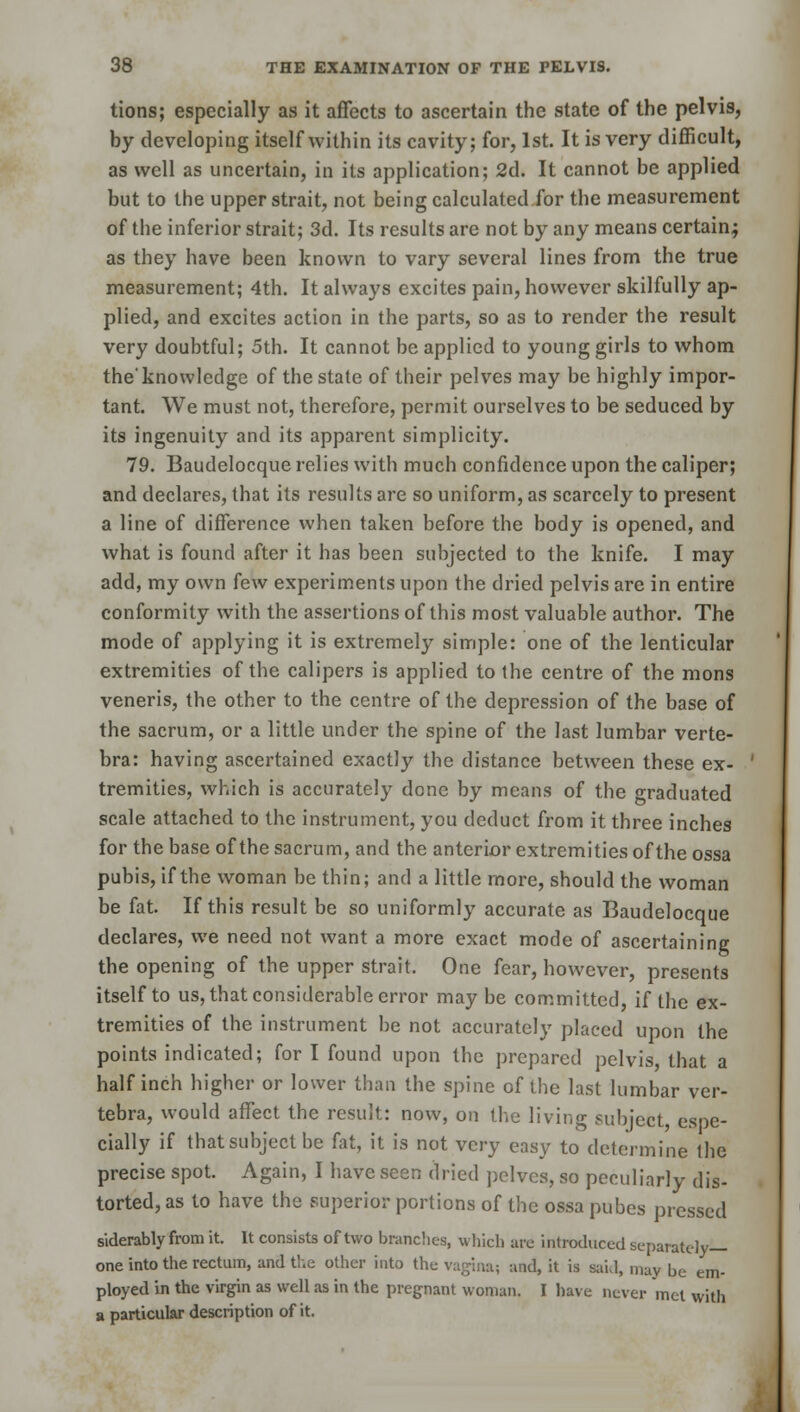 tions; especially as it affects to ascertain the state of the pelvis, by developing itself within its cavity; for, 1st. It is very difficult, as well as uncertain, in its application; 2d. It cannot be applied but to the upper strait, not being calculated for the measurement of the inferior strait; 3d. Its results are not by any means certain; as they have been known to vary several lines from the true measurement; 4th. It always excites pain, however skilfully ap- plied, and excites action in the parts, so as to render the result very doubtful; 5th. It cannot be applied to young girls to whom the'knowledge of the state of their pelves may be highly impor- tant. We must not, therefore, permit ourselves to be seduced by its ingenuity and its apparent simplicity. 79. Baudelocque relies with much confidence upon the caliper; and declares, that its results are so uniform, as scarcely to present a line of difference when taken before the body is opened, and what is found after it has been subjected to the knife. I may add, my own few experiments upon the dried pelvis are in entire conformity with the assertions of this most valuable author. The mode of applying it is extremely simple: one of the lenticular extremities of the calipers is applied to the centre of the mons veneris, the other to the centre of the depression of the base of the sacrum, or a little under the spine of the last lumbar verte- bra: having ascertained exactly the distance between these ex- tremities, which is accurately done by means of the graduated scale attached to the instrument, you deduct from it three inches for the base of the sacrum, and the anterior extremities of the ossa pubis, if the woman be thin; and a little more, should the woman be fat. If this result be so uniformly accurate as Baudelocque declares, we need not want a more exact mode of ascertaining the opening of the upper strait. One fear, however, presents itself to us, that considerable error may be committed, if the ex- tremities of the instrument be not accurately placed upon the points indicated; for I found upon the prepared pelvis, that a half inch higher or lower than the spine of the last lumbar ver- tebra, would affect the result: now, on the living subject espe- cially if that subject be fat, it is not very easy to determine the precise spot. Again, I have seen dried pelves, so peculiarly dis- torted, as to have the superior portions of the ossa pubes pressed siderably from it. It consists of two brandies, which arc introduced separately- one into the rectum, and the other into the vagina; and, it is said, may be em- ployed in the virgin as well as in the pregnant woman. I have never met with a particular description of it.