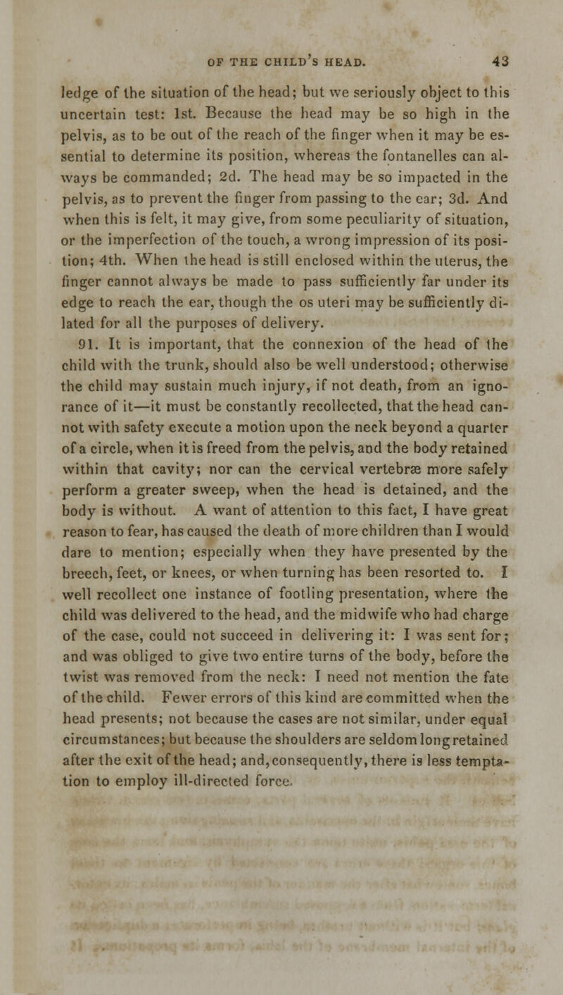 ledge of the situation of the head; but we seriously object to this uncertain test: 1st. Because the head may be so high in the pelvis, as to be out of the reach of the finger when it may be es- sential to determine its position, whereas the fontanelles can al- ways be commanded; 2d. The head may be so impacted in the pelvis, as to prevent the finger from passing to the ear; 3d. And when this is felt, it may give, from some peculiarity of situation, or the imperfection of the touch, a wrong impression of its posi- tion; 4th. When the head is still enclosed within the uterus, the finger cannot always be made to pass sufficiently far under its edge to reach the ear, though the os uteri may be sufficiently di- lated for all the purposes of delivery. 91. It is important, that the connexion of the head of the child with the trunk, should also be well understood; otherwise the child may sustain much injury, if not death, from an igno- rance of it—it must be constantly recollected, that the head can- not with safety execute a motion upon the neck beyond a quarter of a circle, when it is freed from the pelvis, and the body retained within that cavity; nor can the cervical vertebras more safely perform a greater sweep, when the head is detained, and the body is without. A want of attention to this fact, I have great reason to fear, has caused the death of more children than I would dare to mention; especially when they have presented by the breech, feet, or knees, or when turning has been resorted to. I well recollect one instance of footling presentation, where the child was delivered to the head, and the midwife who had charge of the case, could not succeed in delivering it: I was sent for; and was obliged to give two entire turns of the body, before the twist was removed from the neck: I need not mention the fate of the child. Fewer errors of this kind are committed when the head presents; not because the cases are not similar, under equal circumstances; but because the shoulders are seldom longretained after the exit of the head; and, consequently, there is less tempta- tion to employ ill-directed force.