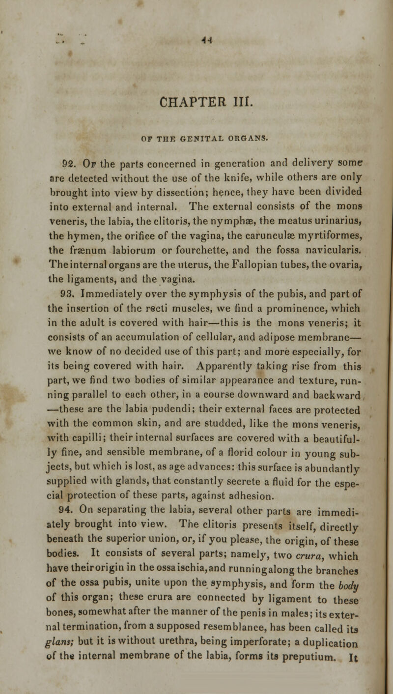 CHAPTER III. OF THE GENITAL ORGANS. 92. Op the parts concerned in generation and delivery some are detected without the use of the knife, while others are only- brought into view by dissection; hence, they have been divided into external and internal. The external consists of the mons veneris, the labia, the clitoris, the nymphae, the meatus urinarius, the hymen, the orifice of the vagina, the carunculae myrtiformes, the fraenum labiorum or fourchette, and the fossa navicularis. The internal organs are the uterus, the Fallopian tubes, the ovaria, the ligaments, and the vagina. 93. Immediately over the symphysis of the pubis, and part of the insertion of the recti muscles, we find a prominence, which in the adult is covered with hair—this is the mons veneris; it consists of an accumulation of cellular, and adipose membrane— we know of no decided use of this part; and more especially, for its being covered with hair. Apparently taking rise from this part, we find two bodies of similar appearance and texture, run- ning parallel to each other, in a course downward and backward —these are the labia pudendi; their external faces are protected with the common skin, and are studded, like the mons veneris, with capilli; their internal surfaces are covered with a beautiful- ly fine, and sensible membrane, of a florid colour in youno- sub- jects, but which is lost, as age advances: this surface is abundantly supplied with glands, that constantly secrete a fluid for the espe- cial protection of these parts, against adhesion. 94. On separating the labia, several other parts are immedi- ately brought into view. The clitoris presents itself, directly beneath the superior union, or, if you please, the origin, of these bodies. It consists of several parts; namely, two crura which havetheiroriginin theossaischia,and runningalongthe branches of the ossa pubis, unite upon the symphysis, and form the body of this organ; these crura are connected by ligament to these bones, somewhat after the manner of the penis in males; its exter- nal termination, from a supposed resemblance, has been called its glans; but it is without urethra, being imperforate; a duplication of the internal membrane of the labia, forms its preputium. It