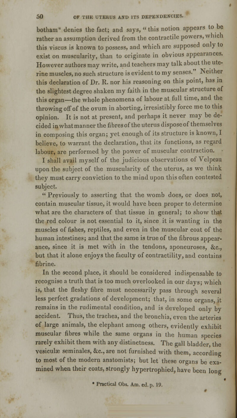 botham* denies the fact; and says, this notion appears to be rather an assumption derived from the contractile powers, which this viscus is known to possess, and which are supposed only to exist on muscularity, than to originate in obvious appearances. However authors may write, and teachers may talk about the ute- rine muscles, no such structure is evident to my senses. Neither this declaration of Dr. R. nor his reasoning on this point, has in the slightest degree shaken my faith in the muscular structure of this organ—the whole phenomena of labour at full time, and the throwing off of the ovum in aborting, irresistibly force me to this opinion. It is not at present, and perhaps it never may be de- cided in what man ner the fibres of the uterus dispose of themselves in composing this organ; yet enough of its structure is known, I believe, to warrant the declaration, that its functions, as regard labour, are performed by the power of muscular contraction. • I shall avail myself of the judicious observations of Velpeau upon the subject of the muscularity of the uterus, as we think they must carry conviction to the mind upon this often contested subject.  Previously to asserting that the womb does, or does not, contain muscular tissue, it would have been proper to determine what are the characters of that tissue in general; to show that the red colour is not essential to it, since it is wanting in the muscles of fishes, reptiles, and even in the muscular coat of the human intestines; and that the same is true of the fibrous appear- ance, since it is met with in the tendons, aponeuroses, &c, but that it alone enjoys the faculty of contractility, and contains fibrine. In the second place, it should be considered indispensable to recognise a truth that is too much overlooked in our days; which is, that the fleshy fibre must necessarily pass through several less perfect gradations of development; that, in some organs it remains in the rudimental condition, and is developed only by accident. Thus, the trachea, and the bronchia, even the arteries of large animals, the elephant among others, evidently exhibit muscular fibres while the same organs in the human species rarely exhibit them with any distinctness. The gall bladder, the vesiculae seminales, &c.,are not furnished with them, according to most of the modern anatomists; but let these organs be exa- mined when their coats, strongly hypertrophied, have been long i • Practical Obs. Am. ed.p. 19.