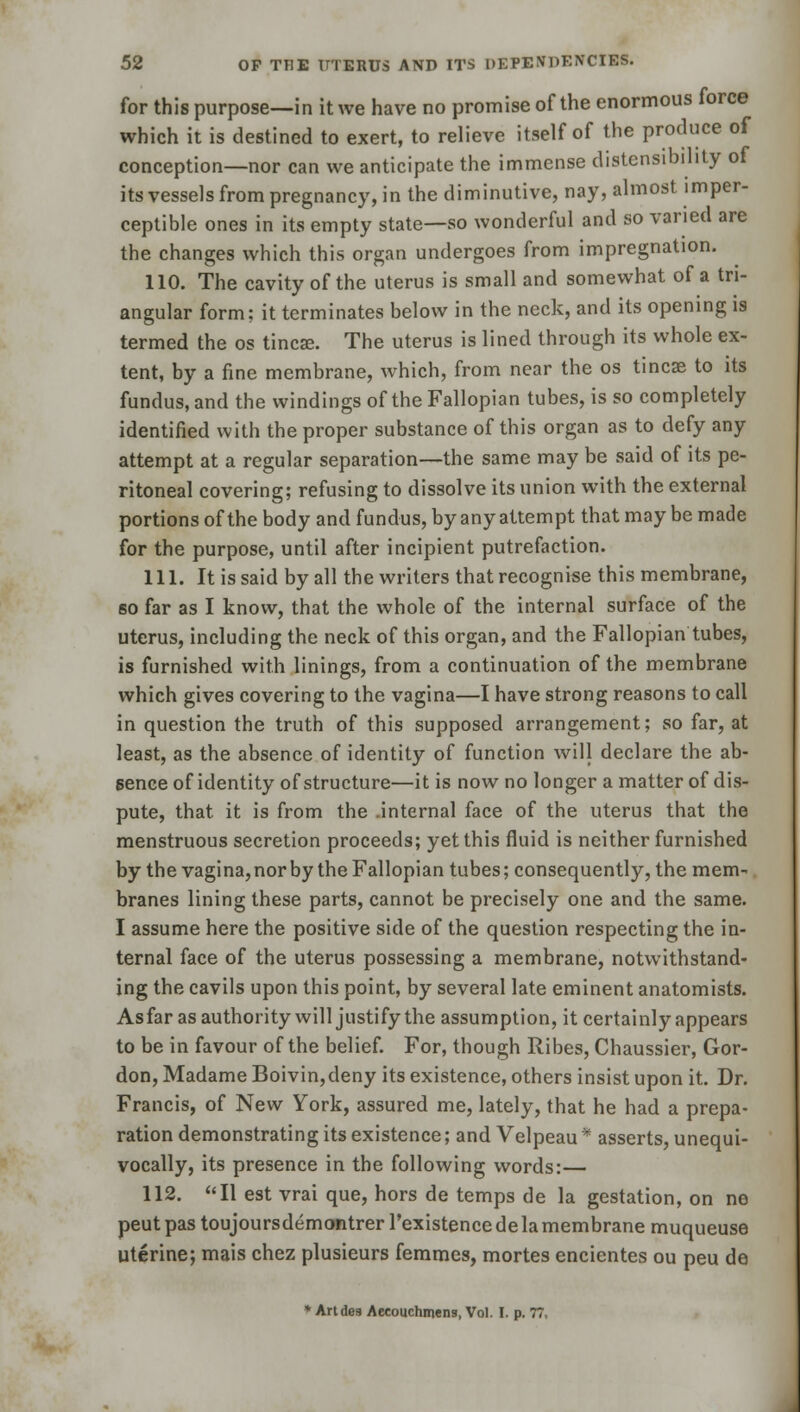 for this purpose—in it we have no promise of the enormous force which it is destined to exert, to relieve itself of the produce of conception—nor can we anticipate the immense distensibility of its vessels from pregnancy, in the diminutive, nay, almost imper- ceptible ones in its empty state—so wonderful and so varied are the changes which this organ undergoes from impregnation. 110. The cavity of the uterus is small and somewhat of a tri- angular form; it terminates below in the neck, and its opening is termed the os tinea?. The uterus is lined through its whole ex- tent, by a fine membrane, which, from near the os tincse to its fundus, and the windings of the Fallopian tubes, is so completely identified with the proper substance of this organ as to defy any attempt at a regular separation—the same may be said of its pe- ritoneal covering; refusing to dissolve its union with the external portions of the body and fundus, by any attempt that may be made for the purpose, until after incipient putrefaction. 111. It is said by all the writers that recognise this membrane, so far as I know, that the whole of the internal surface of the uterus, including the neck of this organ, and the Fallopian tubes, is furnished with linings, from a continuation of the membrane which gives covering to the vagina—I have strong reasons to call in question the truth of this supposed arrangement; so far, at least, as the absence of identity of function will declare the ab- sence of identity of structure—it is now no longer a matter of dis- pute, that, it is from the .internal face of the uterus that the menstruous secretion proceeds; yet this fluid is neither furnished by the vagina, nor by the Fallopian tubes; consequently, the mem- branes lining these parts, cannot be precisely one and the same. I assume here the positive side of the question respecting the in- ternal face of the uterus possessing a membrane, notwithstand- ing the cavils upon this point, by several late eminent anatomists. As far as authority will justify the assumption, it certainly appears to be in favour of the belief. For, though Ribes, Chaussier, Gor- don, Madame Boivin,deny its existence, others insist upon it. Dr. Francis, of New York, assured me, lately, that he had a prepa- ration demonstrating its existence; and Velpeau * asserts, unequi- vocally, its presence in the following words:— 112. II est vrai que, hors de temps de la gestation, on ne peut pas toujoursdemontrer l'existence de la membrane muqueuse uterine; mais chez plusieurs femmes, mortes encientes ou peu de * Andes Aecouchmens, Vol. I. p. 77,