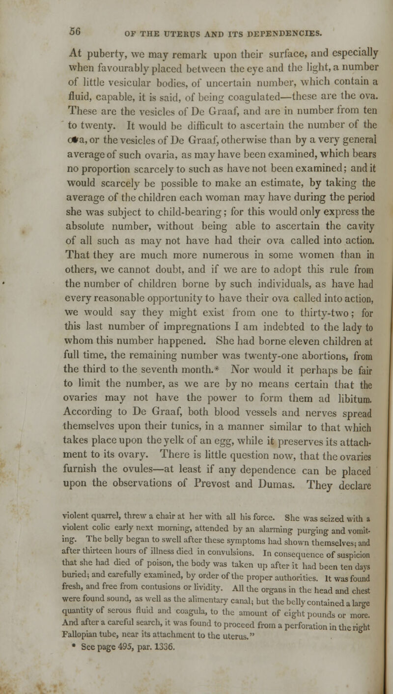 At puberty, we may remark upon their surface, and especially when favourably placed between the eye and the light, a number of little vesicular bodies, of uncertain number, which contain a fluid, capable, it is said, of being coagulated—these are the ova. These are the vesicles of De Graaf, and are in number from ten to twenty. It would be difficult to ascertain the number of the o*a, or the vesicles of De Graaf, otherwise than by a very general average of such ovaria, as may have been examined, which bears no proportion scarcely to such as have not been examined; and it would scarcely be possible to make an estimate, by taking the average of the children each woman may have during the period she was subject to child-bearing; for this would only express the absolute number, without being able to ascertain the cavity of all such as may not have had their ova called into action. That they are much more numerous in some women than in others, we cannot doubt, and if we are to adopt this rule from the number of children borne by such individuals, as have had every reasonable opportunity to have their ova called into action, we would say they might exist from one to thirty-two; for this last number of impregnations I am indebted to the lady to whom this number happened. She had borne eleven children at full time, the remaining number was twenty-one abortions, from the third to the seventh month.* Nor would it perhaps be fair to limit the number, as we are by no means certain that the ovaries may not have the power to form them ad libitum. According to De Graaf, both blood vessels and nerves spread themselves upon their tunics, in a manner similar to that which takes place upon the yelk of an egg, while it preserves its attach- ment to its ovary. There is little question now, that the ovaries furnish the ovules—at least if any dependence can be placed upon the observations of Prevost and Dumas. They declare violent quarrel, threw a chair at her with all his force. She was seized with a violent colic early next morning, attended by an alarming purging and vomit- ing. The belly began to swell after these symptoms had shown themselves; and after thirteen hours of illness died in convulsions. In consequence of suspicion that she had died of poison, the body was taken up after it had been ten days buried; and carefully examined, by order of the proper authorities. It was found fresh, and free from contusions or lividity. All the organs in the head and chest were found sound, as well as the alimentary canal; but the belly contained a large quantity of serous fluid and coagula, to the amount of eight pounds or more. And after a careful search, it was found to proceed from a perforation in the right Fallopian tube, near its attachment to the uterus. • See page 495, par. 1336.