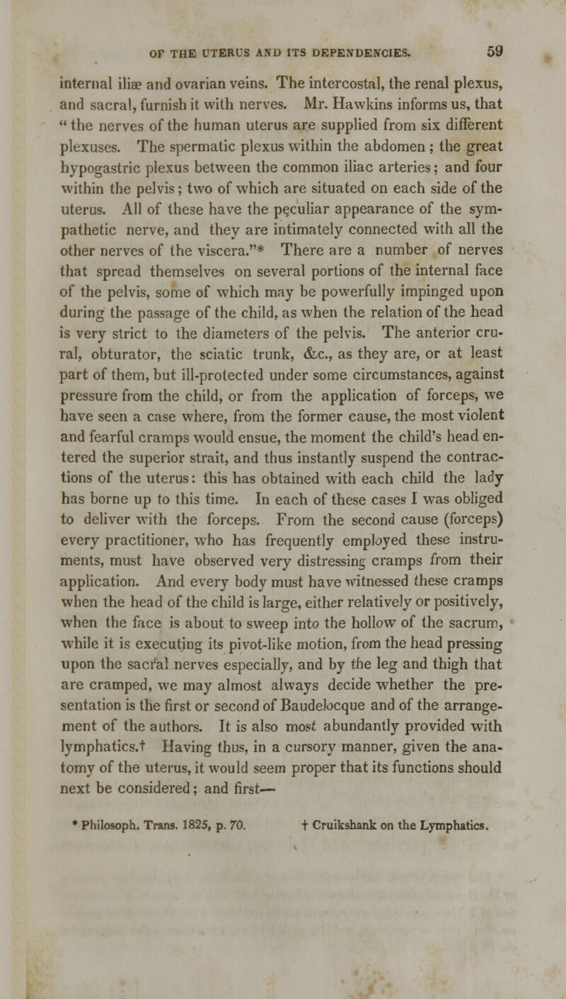 internal iliae and ovarian veins. The intercostal, the renal plexus, and sacral, furnish it with nerves. Mr. Hawkins informs us, that  the nerves of the human uterus are supplied from six different plexuses. The spermatic plexus within the abdomen ; the great hypogastric plexus between the common iliac arteries; and four within the pelvis; two of which are situated on each side of the uterus. All of these have the peculiar appearance of the sym- pathetic nerve, and they are intimately connected with all the other nerves of the viscera.* There are a number of nerves that spread themselves on several portions of the internal face of the pelvis, some of which may be powerfully impinged upon during the passage of the child, as when the relation of the head is very strict to the diameters of the pelvis. The anterior cru- ral, obturator, the sciatic trunk, &c, as they are, or at least part of them, but ill-protected under some circumstances, against pressure from the child, or from the application of forceps, we have seen a case where, from the former cause, the most violent and fearful cramps would ensue, the moment the child's head en- tered the superior strait, and thus instantly suspend the contrac- tions of the uterus: this has obtained with each child the lady has borne up to this time. In each of these cases I was obliged to deliver with the forceps. From the second cause (forceps) every practitioner, who has frequently employed these instru- ments, must have observed very distressing cramps from their application. And every body must have witnessed these cramps when the head of the child is large, either relatively or positively, when the face is about to sweep into the hollow of the sacrum, while it is executing its pivot-like motion, from the head pressing upon the sacral nerves especially, and by the leg and thigh that are cramped, we may almost always decide whether the pre- sentation is the first or second of Baudelocque and of the arrange- ment of the authors. It is also most abundantly provided with lymphatics.t Having thus, in a cursory manner, given the ana- tomy of the uterus, it would seem proper that its functions should next be considered; and first— * Philosoph. Trans. 1825, p. 70. t Cruikshank on the Lymphatics.