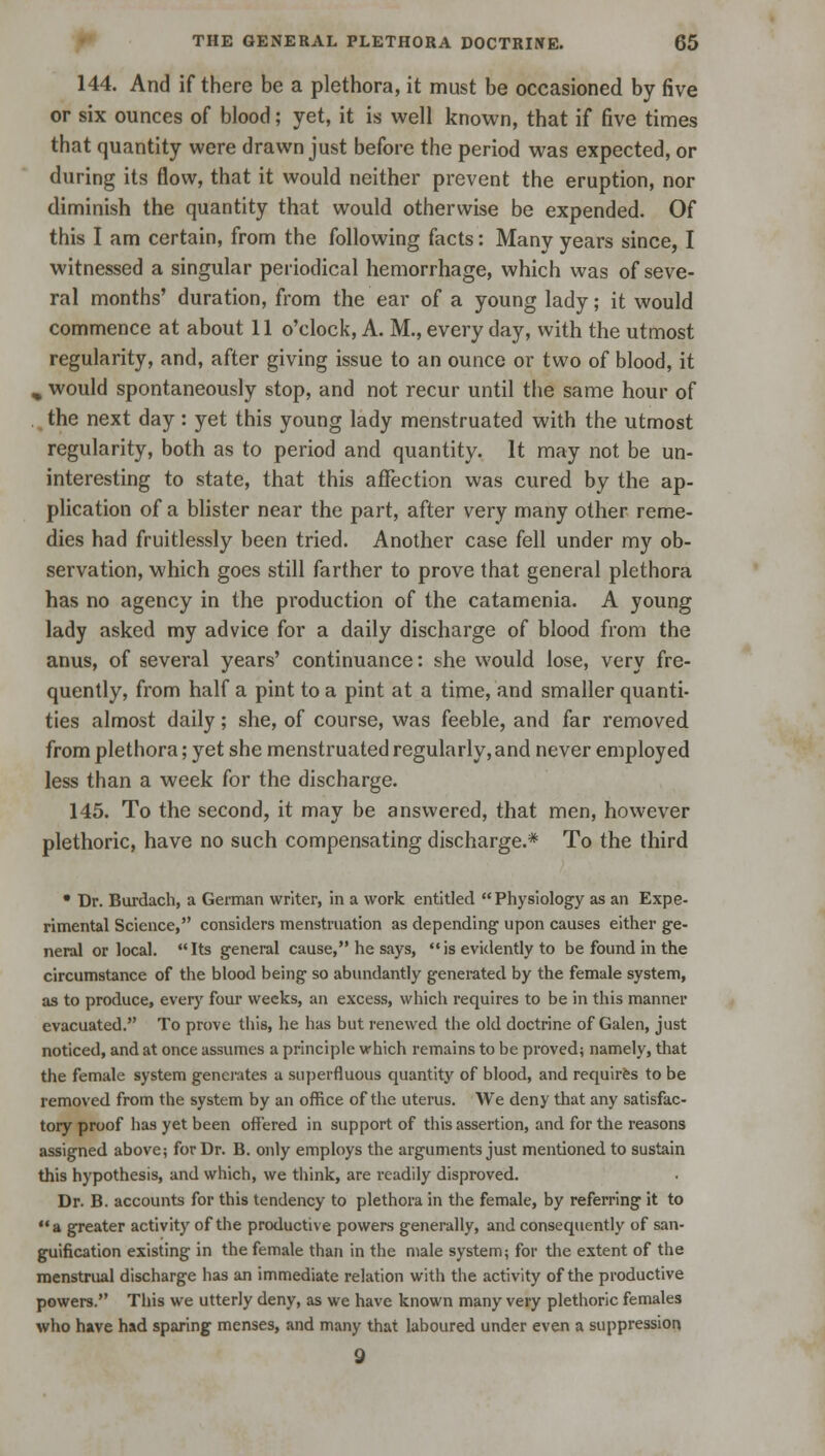 144. And if there be a plethora, it must be occasioned by five or six ounces of blood; yet, it is well known, that if five times that quantity were drawn just before the period was expected, or during its flow, that it would neither prevent the eruption, nor diminish the quantity that would otherwise be expended. Of this I am certain, from the following facts: Many years since, I witnessed a singular periodical hemorrhage, which was of seve- ral months' duration, from the ear of a young lady; it would commence at about 11 o'clock, A. M., every day, with the utmost regularity, and, after giving issue to an ounce or two of blood, it „ would spontaneously stop, and not recur until the same hour of . the next day: yet this young lady menstruated with the utmost regularity, both as to period and quantity. It may not be un- interesting to state, that this affection was cured by the ap- plication of a blister near the part, after very many other reme- dies had fruitlessly been tried. Another case fell under my ob- servation, which goes still farther to prove that general plethora has no agency in the production of the catamenia. A young lady asked my advice for a daily discharge of blood from the anus, of several years' continuance: she would lose, very fre- quently, from half a pint to a pint at a time, and smaller quanti- ties almost daily; she, of course, was feeble, and far removed from plethora; yet she menstruated regularly, and never employed less than a week for the discharge. 145. To the second, it may be answered, that men, however plethoric, have no such compensating discharge.* To the third • Dr. Burdach, a German writer, in a work entitled Physiology as an Expe- rimental Science, considers menstruation as depending upon causes either ge- neral or local. Its general cause, he says, is evidently to be found in the circumstance of the blood being so abundantly generated by the female system, as to produce, every four weeks, an excess, which requires to be in this manner evacuated. To prove this, he has but renewed the old doctrine of Galen, just noticed, and at once assumes a principle which remains to be proved; namely, that the female system generates a superfluous quantity of blood, and requires to be removed from the system by an office of the uterus. We deny that any satisfac- tory proof has yet been offered in support of this assertion, and for the reasons assigned above; for Dr. B. only employs the arguments just mentioned to sustain this hypothesis, and which, we think, are readily disproved. Dr. B. accounts for this tendency to plethora in the female, by referring it to a greater activity of the productive powers generally, and consequently of san- guification existing in the female than in the male system; for the extent of the menstrual discharge has an immediate relation with the activity of the productive powers. This we utterly deny, as we have known many very plethoric females who have had sparing menses, and many that laboured under even a suppression 9