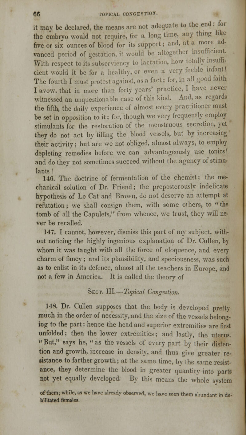 it may be declared, the means are not adequate to the end: for the embryo would not require, for a long time, any thing like five or six ounces of blood for its support; and, at a more ad- vanced period of gestation, it would be altogether insufficient. With respect to its subserviency to lactation, how totally insuffi, cient would it be for a healthy, or even a very feeble infant! The fourth I must protest against, as a fact; for, in all good faith I avow, that in more than forty years' practice, I have never witnessed an unquestionable case of this kind. And, as regards the fifth, the daily experience of almost every practitioner must be set in opposition to it; for, though we very frequently employ stimulants for the restoration of the menstruous secretion, yet they do not act by tilling the blood vessels, but by increasing their activity; but are we not obliged, almost always, to employ depleting remedies before we can advantageously use tonics! and do they not sometimes succeed without the agency of stimu- lants ! 146. The doctrine of fermentation of the chemist; the me- chanical solution of Dr. Friend; the preposterously indelicate hypothesis of Le Cat and Brown, do not deserve an attempt at refutation; we shall consign them, with some others, to the tomb of all the Capulets, from whence, we trust, they will ne- ver be recalled. 147. I cannot, however, dismiss this part of my subject, with- out noticing the highly ingenious explanation of Dr. Cullen, by whom it was taught with all the force of eloquence, and every charm of fancy; and its plausibility, and speciousness, was such as to enlist in its defence, almost all the teachers in Europe, and not a few in America. It is called the theory of Sect. III.— Topical Congestion. 148. Dr. Cullen supposes that the body is developed pretty much in the order of necessity, and the size of the vessels belong- ing to the part: hence the head and superior extremities are first unfolded; then the lower extremities; and lastly, the uterus. ♦' But, says he,  as the vessels of every part by their disten- tion and growth, increase in density, and thus give greater re- sistance to farther growth; at the same time, by the same resist- ance, they determine the blood in greater quantity into parts not yet equally developed. By this means the whole system of them; while, as we have already observed, we have seen them abundant in de- bilitated females.