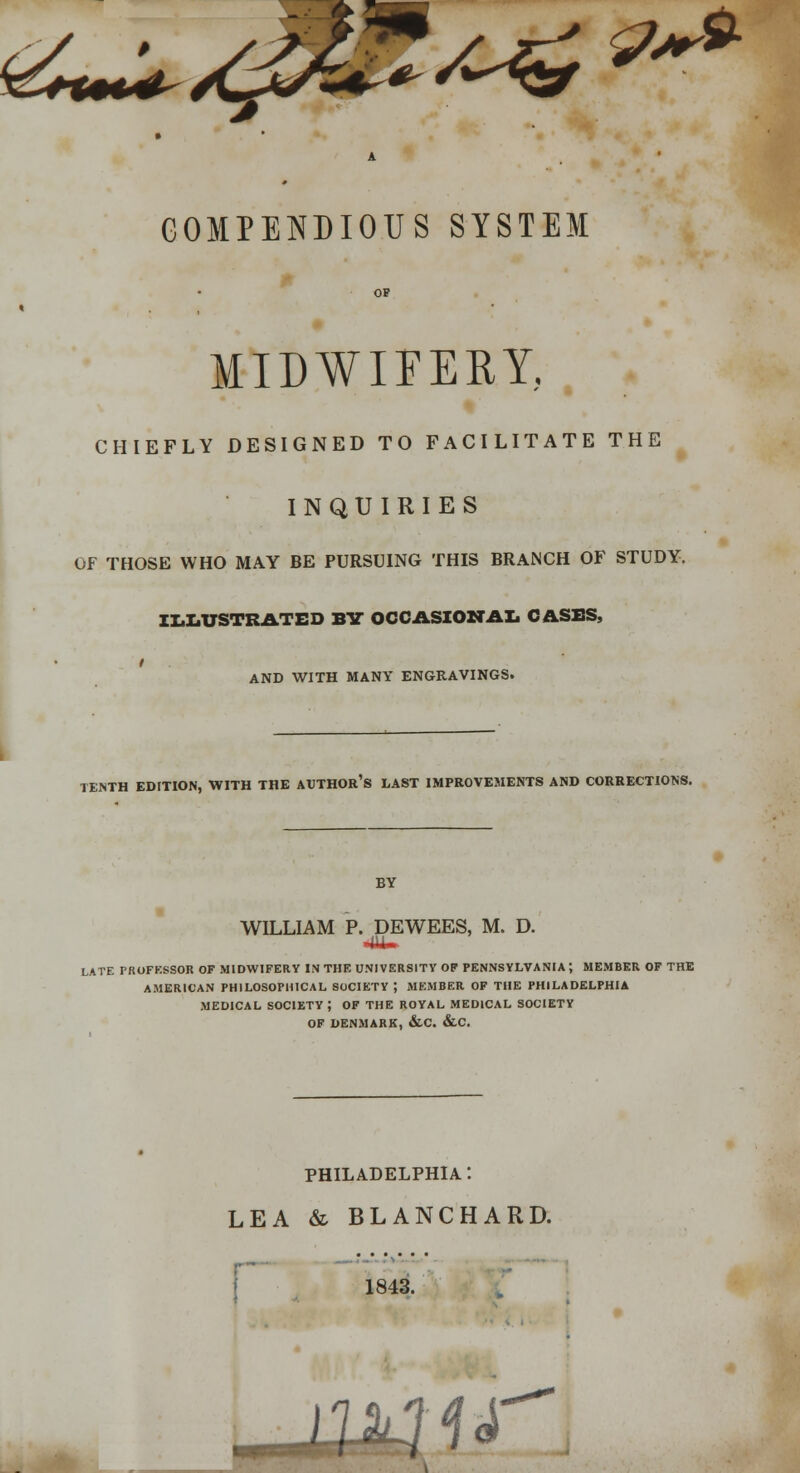 /^ 0* COMPENDIOUS SYSTEM MIDWIFERY.. CHIEFLY DESIGNED TO FACILITATE THE INQUIRIES OF THOSE WHO MAY BE PURSUING THIS BRANCH OF STUDY. ILLUSTRATED BY OCCASIONAL CASES, AND WITH MANY ENGRAVINGS. TENTH EDITION, WITH THE AUTHOR'S LAST IMPROVEMENTS AND CORRECTIONS. BY WILLIAM P. DEWEES, M. D. LATE PROFKSSOR OF MIDWIFERY IN THE UNIVERSITY OF PENNSYLVANIA ; MEMBER OF THE AMERICAN PHILOSOPHICAL SOCIETY *, MEMBER OF THE PHILADELPHIA MEDICAL SOCIETY J OF THE ROYAL MEDICAL SOCIETY OF DENMARK, &C. &.C. PHILADELPHIA: LEA & BLANCHARD. 1843.