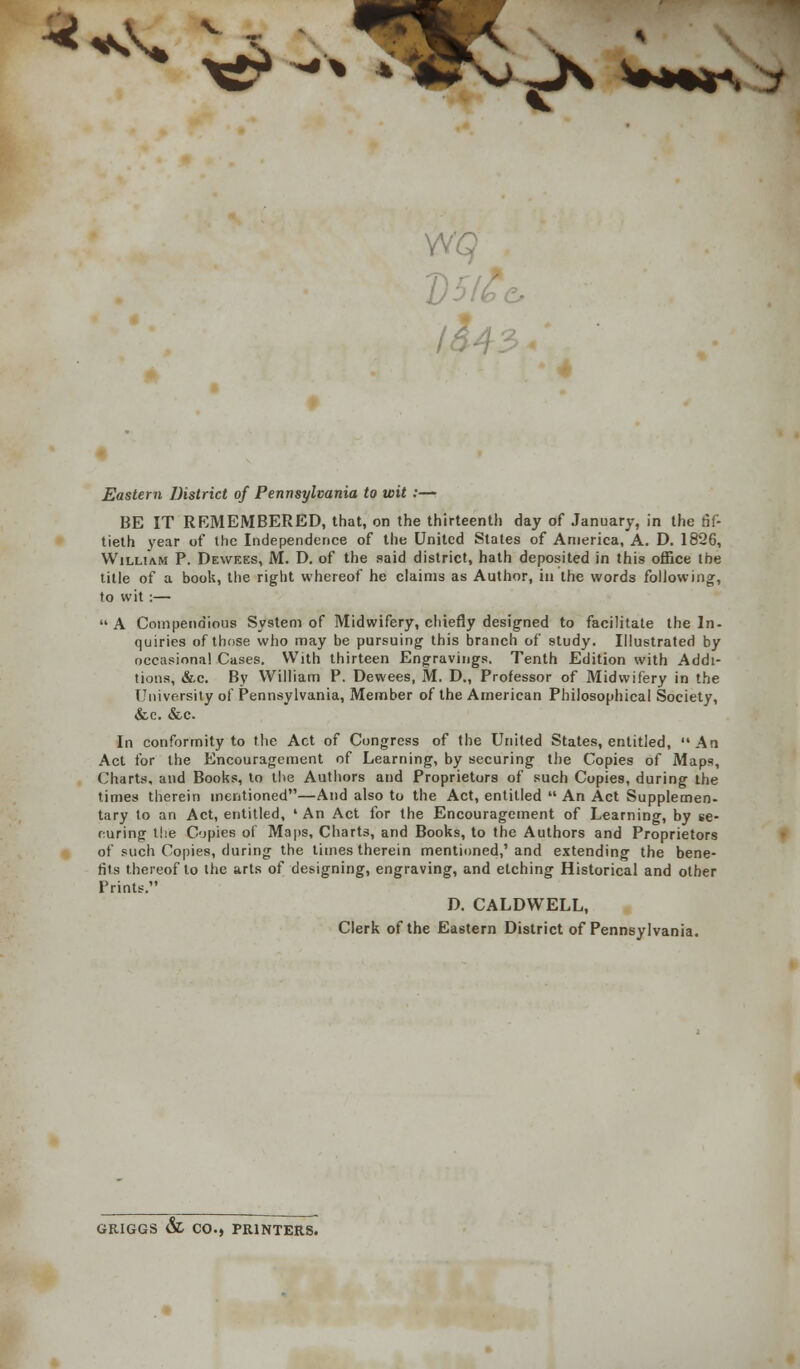 ^ x£ -* *-iK>.j\ 43. Eastern District of Pennsylvania to wit :— BE IT RKMEMBERED, that, on the thirteenth day of January, in the fif- tieth year of the Independence of the United States of America, A. D. 1826, William P. Dewees, M. D. of the said district, hath deposited in this office the title of a book, the right whereof he claims as Author, in the words following, to wit :— A Compendious System of Midwifery, chiefly designed to facilitate the In- quiries of those who may be pursuing this branch of study. Illustrated by occasional Cases. With thirteen Engravings. Tenth Edition with Addi- tions, &c. By William P. Dewees, M. D., Professor of Midwifery in the University of Pennsylvania, Member of the American Philosophical Society, &c. &c. In conformity to the Act of Congress of the United States, entitled, An Act for the Encouragement of Learning, by securing the Copies of Maps, Charts, and Books, to the Authors and Proprietors of such Copies, during the times therein mentioned—And also to the Act, entitled  An Act Supplemen- tary to an Act, entitled, ' An Act for the Encouragement of Learning, by se- curing the Copies of Maps, Charts, and Books, to the Authors and Proprietors of such Copies, during the times therein mentioned,'and extending the bene- fits thereof to the arts of designing, engraving, and etching Historical and other Prints. D. CALDWELL, Clerk of the Eastern District of Pennsylvania. GRIGGS & CO., PRINTERS.