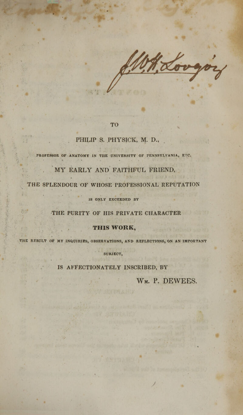 TO PHILIP S. PHYSICK, M. DM PROFES60R OF ANATOMY IN THE UNIVERSITY OF PENNSYLVANIA, ETC. MY EARLY AND FAITHFUL FRIEND, THE SPLENDOUR OF WHOSE PROFESSIONAL REPUTATION IS ONLY EXCEEDED BY THE PURITY OF HIS PRIVATE CHARACTER THIS WORK, THE RESULT OF MY INQUIRIES, OBSERVATIONS, AND REFLECTIONS, ON AN IMPORTANT SUBJECT, IS AFFECTIONATELY INSCRIBED, BY Wm. p. dewees.