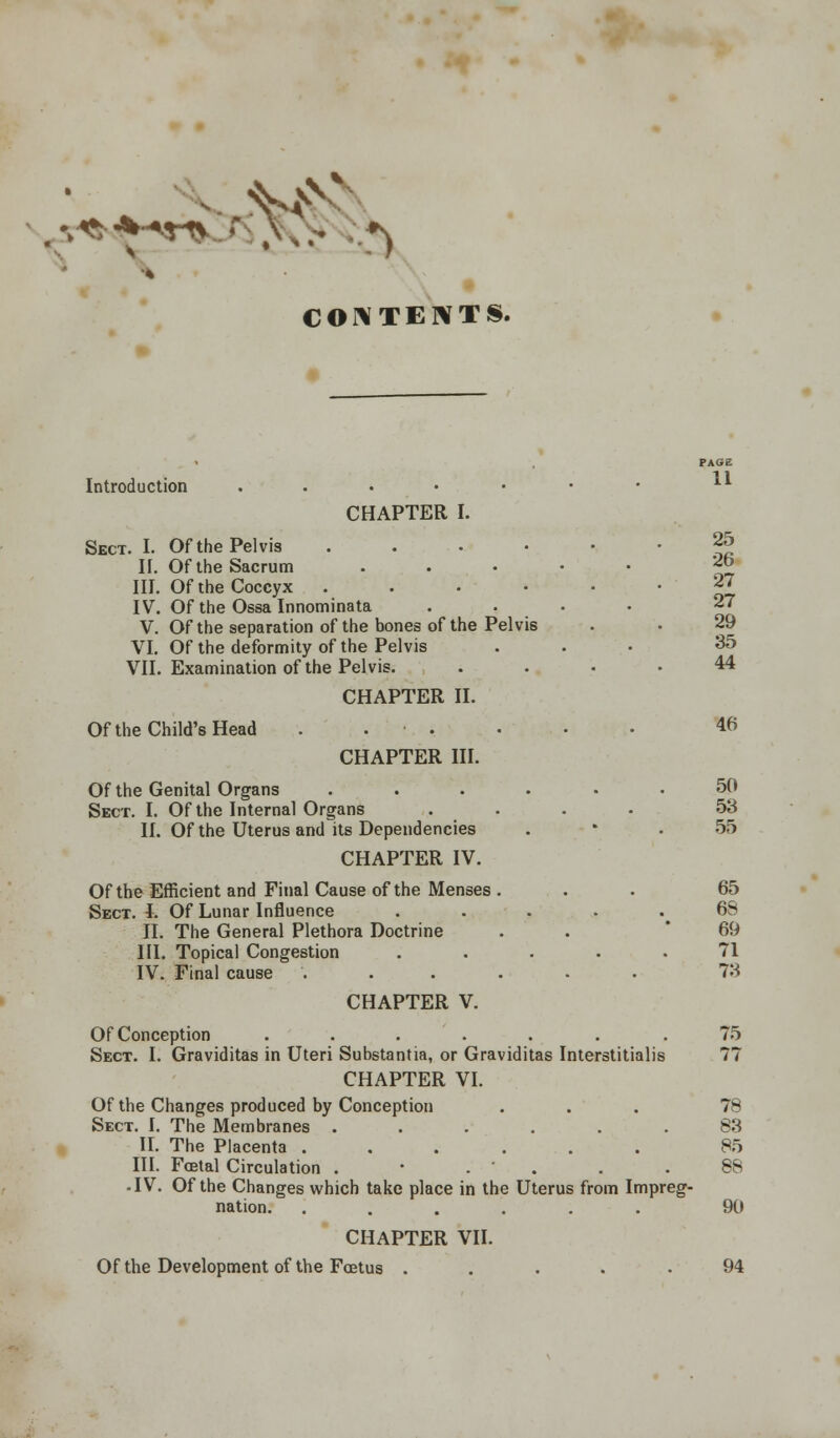 v«?;-**r*... X,.- ^ CONTENTS. PAGE Introduction . . • • • • • ll CHAPTER I. Sect. I. Of the Pelvis 25 II. Of the Sacrum . 2b III. Of the Coccyx ...... 27 IV. Of the Ossa Innominata .... 27 V. Of the separation of the bones of the Pelvis . • 29 VI. Of the deformity of the Pelvis ... 35 VII. Examination of the Pelvis. .... 44 CHAPTER II. Of the Child's Head . . ■ . . • • 46 CHAPTER III. Of the Genital Organs ...... 50 Sect. I. Of the Internal Organs .... 53 II. Of the Uterus and its Dependencies . * . 55 CHAPTER IV. Of the Efficient and Final Cause of the Menses ... 65 Sect. I. Of Lunar Influence . . . .68 II. The General Plethora Doctrine . . 69 III. Topical Congestion ..... 71 IV. Final cause ...... 73 CHAPTER V. Of Conception ....... 75 Sect. I. Graviditas in Uteri Substantia, or Graviditas Interstitialis 77 CHAPTER VI. Of the Changes produced by Conception ... 78 Sect. I. The Membranes ...... 83 II. The Placenta ...... 85 III. Foetal Circulation . • . ' . .88 -IV. Of the Changes which take place in the Uterus from Impreg- nation. ...... 90 CHAPTER VII. Of the Development of the Foetus . . . . .94