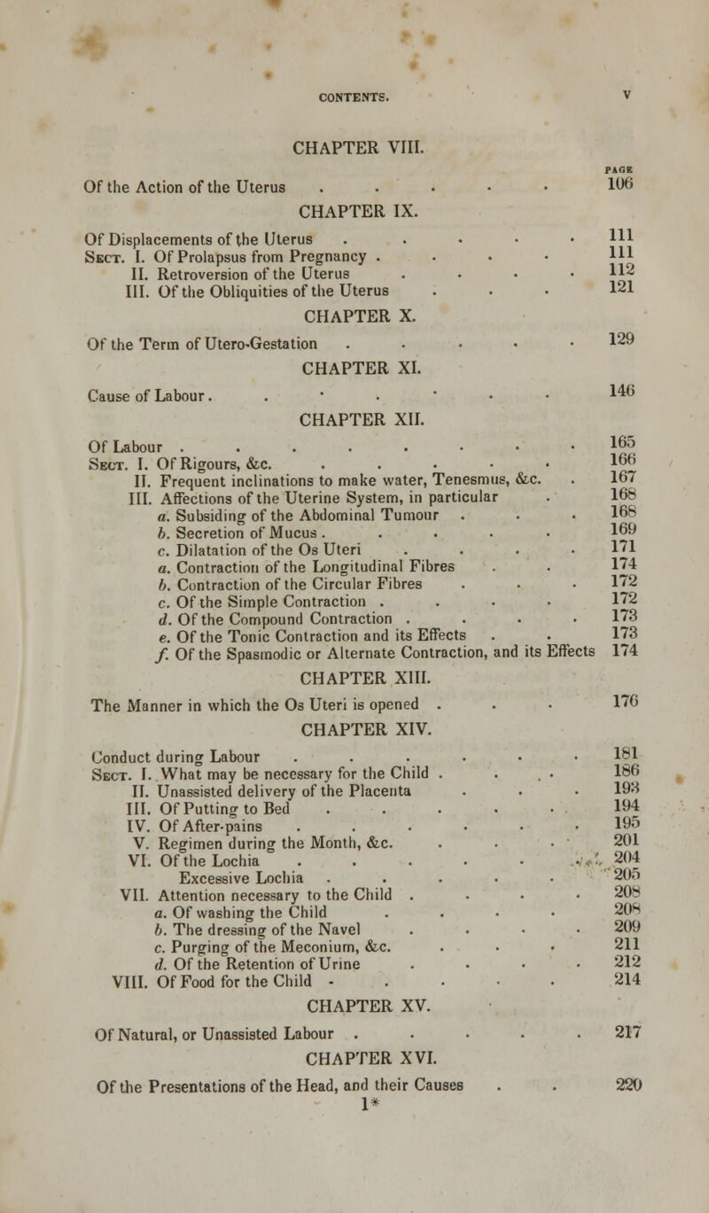 CHAPTER VIII. Of the Action of the Uterus CHAPTER IX. Of Displacements of the Uterus Sect. I. Of Prolapsus from Pregnancy . II. Retroversion of the Uterus III. Of the Obliquities of the Uterus CHAPTER X. Of the Term of Utero^Gestation CHAPTER XI. Cause of Labour. CHAPTER XII. Of Labour .....•• Sect. I. Of Rigours, &c. II. Frequent inclinations to make water, Tenesmus, &c. III. Affections of the Uterine System, in particular a. Subsiding of the Abdominal Tumour b. Secretion of Mucus .... c. Dilatation of the Os Uteri a. Contraction of the Longitudinal Fibres b. Contraction of the Circular Fibres c. Of the Simple Contraction . d. Of the Compound Contraction . e. Of the Tonic Contraction and its Effects /. Of the Spasmodic or Alternate Contraction, and its Effects CHAPTER XIII. The Manner in which the Os Uteri is opened . CHAPTER XIV. Conduct during Labour Sect. I. What may be necessary for the Child . II. Unassisted delivery of the Placenta III. OfPuttingtoBed IV. Of After-pains V. Regimen during the Month, &c. VI. Of the Lochia Excessive Lochia VII. Attention necessary to the Child . a. Of washing the Child b. The dressing of the Navel c. Purging of the Meconium, &,c. d. Of the Retention of Urine Of Food for the Child - VIII. CHAPTER XV. Of Natural, or Unassisted Labour . CHAPTER XVI. Of the Presentations of the Head, and their Causes 1* PAGE 106 111 111 112 121 129 146 165 166 167 166 168 169 171 174 172 172 173 173 174 176 181 186 193 194 195 201 204 205 208 206 209 211 212 214 217 220