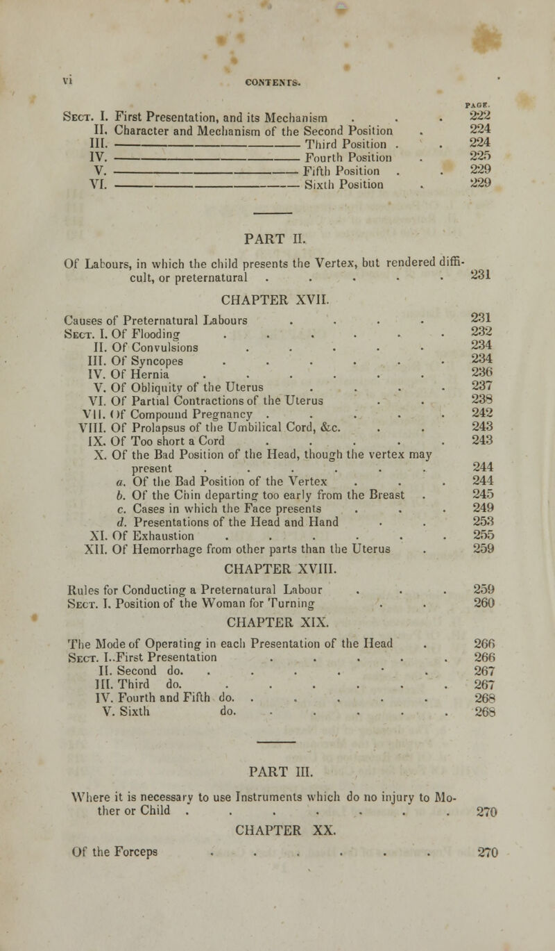 Sect. I. First Presentation, and its Mechanism II. Character and Mechanism of the Second Position III. Third Position . IV. Fourth Position V. Fifth Position VI. Sixth Position 222 224 224 225 229 229 PART II. Of Labours, in which the child presents the Vertex, but rendered diffi- cult, or preternatural ..... CHAPTER XVII. Causes of Preternatural Labours Sect. I. Of Flooding .... II. Of Convulsions .... III. Of Syncopes .... IV. Of Hernia ..... V. Of Obliquity of the Uterus VI. Of Partial Contractions of the Uterus VII. Of Compound Pregnancy . VIII. Of Prolapsus of the Umbilical Cord, &c. IX. Of Too short a Cord X. Of the Bad Position of the Head, though the vertex may present ..... a. Of the Bad Position of the Vertex b. Of the Chin departing too early from the Breast c. Cases in which the Face presents d. Presentations of the Head and Hand XI. Of Exhaustion .... XII. Of Hemorrhage from other parts than the Uterus CHAPTER XVIII. Rules for Conducting a Preternatural Labour Sect. I. Position of the Woman for Turning CHAPTER XIX. The Mode of Operating in each Presentation of the Head Sect. I..First Presentation II. Second do. . III. Third do. .... IV. Fourth and Fifth do. . V. Sixth do. . 231 231 232 234 234 236 237 238 242 243 243 244 244 245 249 253 255 259 259 260 266 266 267 267 268 268 PART III. Where it is necessary to use Instruments which do no injury to Mo- ther or Child ....... 270 CHAPTER XX. Of the Forceps 270