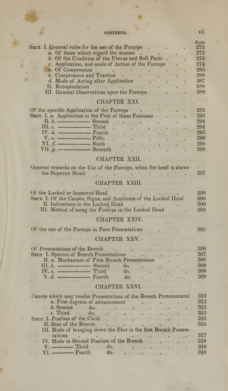 * VH Page Skct. I. Genera] rules for the use of the Forceps . . . 272 a. Of those which regard the woman . . . 272 b. Of the Condition of the Uterus and Soft Parts . . 273 c. Application, and mode of Action of the Forceps . 274 a. Of Compression ..... 285 b. Compression and Traction .... 286 d. Mode of Acting after Application . . . 287 II. Recapitulation ..... 288 III. General Observations upon the Forceps . . 289 CHAPTER XXI. Of the specific Application of the Forceps . • . 292 Sect. I. a. Application in the First of these Positions . . 298 II. b. Second .... 294 HI. c. Third 294 IV. d. Fourth .... 295 V. e. Fifth 296 VI. / Sixth .... 296 VII. g. Seventh . . . .298 CHAPTER XXII. General remarks on the Use of the Forceps, when the head is above the Superior Strait ...... 297 CHAPTER XXIII. Of the Locked or Impacted Head .... 299 Sect. I. Of the Causes, Signs, and Accidents of the Locked Head 300 II. Indications in the Locked Head . . . 300 III. Method of using the Forceps in the Locked Head . 302 CHAPTER XXIV. Of the use of the Forceps in Face Presentations . . 303 CHAPTER XXV. Of Presentations of the Breech ..... 306 Sect. I. Species of Breech Presentations . . . 307 II. a. Mechanism of First Breech Presentations . . 308 HI. b. Second do. . . . 309 IV. c. Third do. ... 309 V. d. Fourth do. . . . 309 CHAPTER XXVI. Causc6 which may render Presentations of the Breech Preternatural 310 a. First degrees of advancement . . . 312 b. Second do. 313 c. Third do 313 Sect. I. Position of the Child • 316 II. Size of the Breech ..... 316 III. Mode of bringing down the Feet in the first Breech Presen- tations . . . . ... . 317 IV. Mode in Second Position of the Breech . . 318 V. Third do. .... 318
