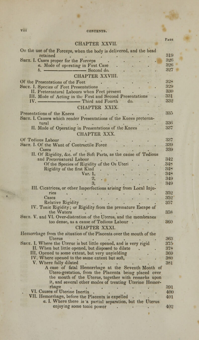 CHAPTER XXVII. On the use of the Forceps, when the body is delivered, and the head retained ...... 319 Sect. I. Cases proper for the Forceps .... 326 a. Mode of operating in First Case . . . 326 6. Second do. 327 CHAPTER XXVIII. Of the Presentations of the Feet .... 328 Sect. I. Species of Feet Presentations .... 329 II. Preternatural Labours when Feet present . . 336 III. Mode of Acting in the First and Second Presentations . 331 IV. Third and Fourth do. . 332 CHAPTER XXIX. Presentations of the Knees ..... 335 Sect. I. Causes which render Presentations of the Knees preterna- tural ....... 336 II. Mode of Operating in Presentations of the Knees . 337 CHAPTER XXX. Of Tedious Labour ...... 337 Sect. I. Of the Want of Contractile Force . . . 339 Cases ...... 339 II. Of Rigidity, &c. of the Soft Parts, as the cause of Tedious and Preternatural Labour .... 342 Of the Species of Rigidity of the Os Uteri . . 34- Rigidity of the first Kind .... 34- Var. 1 348 2 349 3 349 III. Cicatrices, or other Imperfections arising from Local Inju- ries . . . . . . .352 Cases ...... 352 Relative Rigidity ..... 357 IV. Tonic Rigidity; or Rigidity from the premature Escape of the Waters . 358 Sect. V. and VI. Over-distention of the Uterus, and the membranes too dense, as a cause of Tedious Labour . . 360 CHAPTER XXXI. Hemorrhage from the situation of the Placenta over the mouth of the Uterus ...... 363 Sect. I. Where the Uterus is but little opened, and is very rigid 375 II. When but little opened, but disposed to dilate . . 378 III. Opened to some extent, but very unyielding . 369 IV. Where opened to the same extent but soft, . . 380 V. Where fully dilated ..... 381 A case of fatal Hemorrhage at the Seventh Month of Utero-gestation, from the Placenta beiug placed over the mouth of the Uterus, together with remarks upon it, and several other modes of treating Uterine Hemor- rhage ...... 391 VI. Causes of Uterine Inertia ..... 400 VII. Hemorrhage, before the Placenta is expelled . 401 a. I. Where there is a partial separation, but the Uterus enjoying some tonic power . • . 402