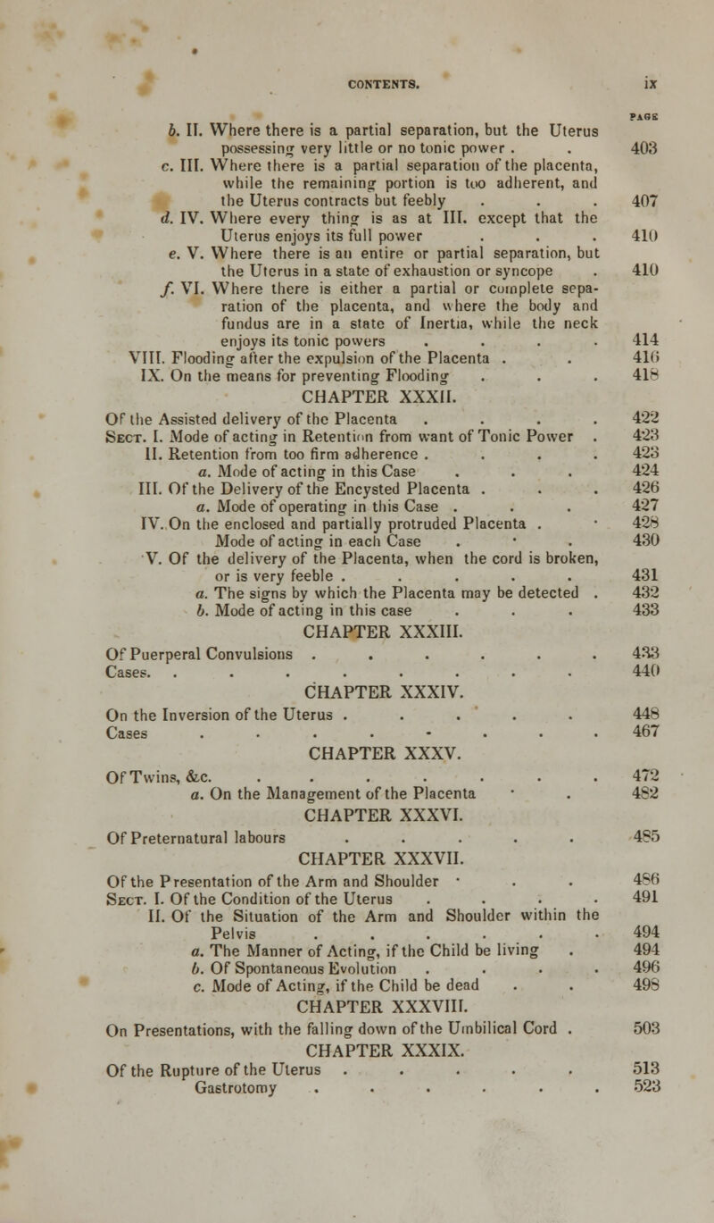 PAGE b. II. Where there is a partial separation, but the Uterus possessing very little or no tonic power . . 403 c. III. Where there is a partial separation of the placenta, while the remaining portion is too adherent, and the Uterus contracts but feebly . . . 407 d. IV. Where every thing is as at III. except that the Uterus enjoys its full power . . . 410 e. V. Where there is an entire or partial separation, but the Uterus in a state of exhaustion or syncope . 410 f. VI. Where there is either a partial or complete sepa- ration of the placenta, and where the body and fundus are in a state of Inertia, while the neck enjoys its tonic powers .... 414 VIII. Flooding after the expulsion of the Placenta . . 416 IX. On the means for preventing Flooding . . . 418 CHAPTER XXXII. OF the Assisted delivery of the Placenta .... 422 Sect. I. Mode of acting in Retention from want of Tonic Power . 423 II. Retention from too firm adherence .... 423 a. Mode of acting in this Case . . . 424 III. Of the Delivery of the Encysted Placenta . . . 426 a. Mode of operating in this Case . . . 427 IV. On the enclosed and partially protruded Placenta . ■ 428 Mode of acting in each Case . ■ . 430 V. Of the delivery of the Placenta, when the cord is broken, or is very feeble ..... 431 a. The signs by which the Placenta may be detected . 432 b. Mode of acting in this case . . . 433 CHAPTER XXXIII. Of Puerperal Convulsions ...... 433 Cases. ........ 440 CHAPTER XXXIV. On the Inversion of the Uterus . . . . 448 Cases ........ 467 CHAPTER XXXV. Of Twins, &c. . . . . .472 a. On the Management of the Placenta ■ . 4S2 CHAPTER XXXVI. Of Preternatural labours ..... 485 CHAPTER XXXVII. Of the Presentation of the Arm and Shoulder ■ . . 486 Sect. I. Of the Condition of the Uterus . . . .491 II. Of the Situation of the Arm and Shoulder within the Pelvis ...... 494 a. The Manner of Acting, if the Child be living . 494 b. Of Spontaneous Evolution .... 496 c. Mode of Acting, if the Child be dead . . 498 CHAPTER XXXVIII. On Presentations, with the falling down of the Umbilical Cord . 503 CHAPTER XXXIX. Of the Rupture of the Uterus ..... 513 Gastrotomy ...... 523