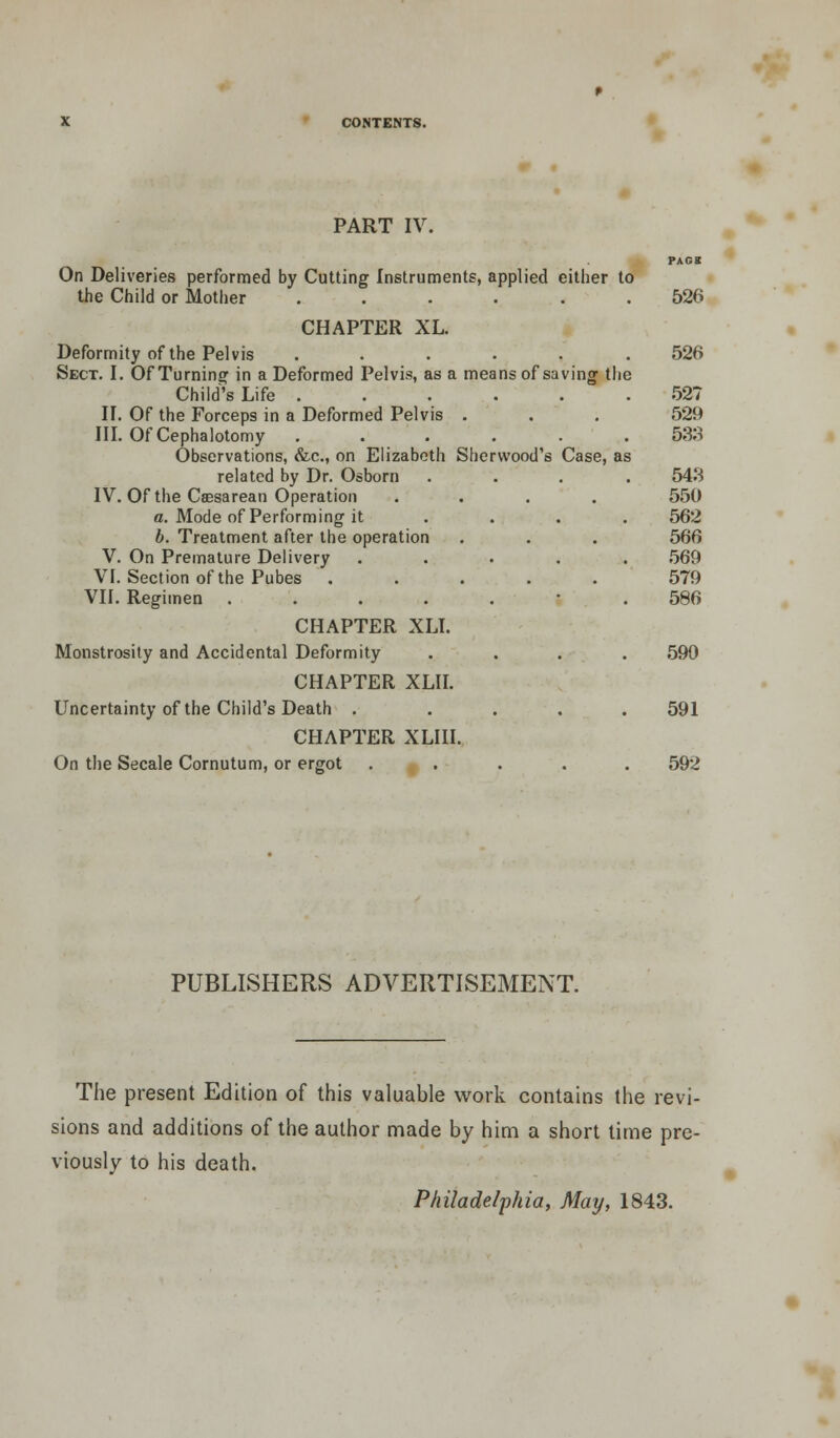 PART IV. PAGE On Deliveries performed by Cutting Instruments, applied either to the Child or Mother ...... 526 CHAPTER XL. Deformity of the Pelvis ...... 526 Sect. I. Of Turning in a Deformed Pelvis, as a means of saving the Child's Life 52? II. Of the Forceps in a Deformed Pelvis . . . 529 III. OfCephalotomy ...... 533 Observations, &c, on Elizabeth Sherwood's Case, as related by Dr. Osborn .... 543 IV. Of the Csesarean Operation .... 550 a. Mode of Performing it .... 562 b. Treatment after the operation . . . 566 V. On Premature Delivery ..... 569 VI. Section of the Pubes ..... 579 VII. Regimen 586 CHAPTER XLI. Monstrosity and Accidental Deformity .... 590 CHAPTER XLII. Uncertainty of the Child's Death . .... 591 CHAPTER XLIII. On the Secale Cornutum, or ergot ..... 592 PUBLISHERS ADVERTISEMENT. The present Edition of this valuable work contains the revi- sions and additions of the author made by him a short time pre- viously to his death. Philadelphia, May, 1843.