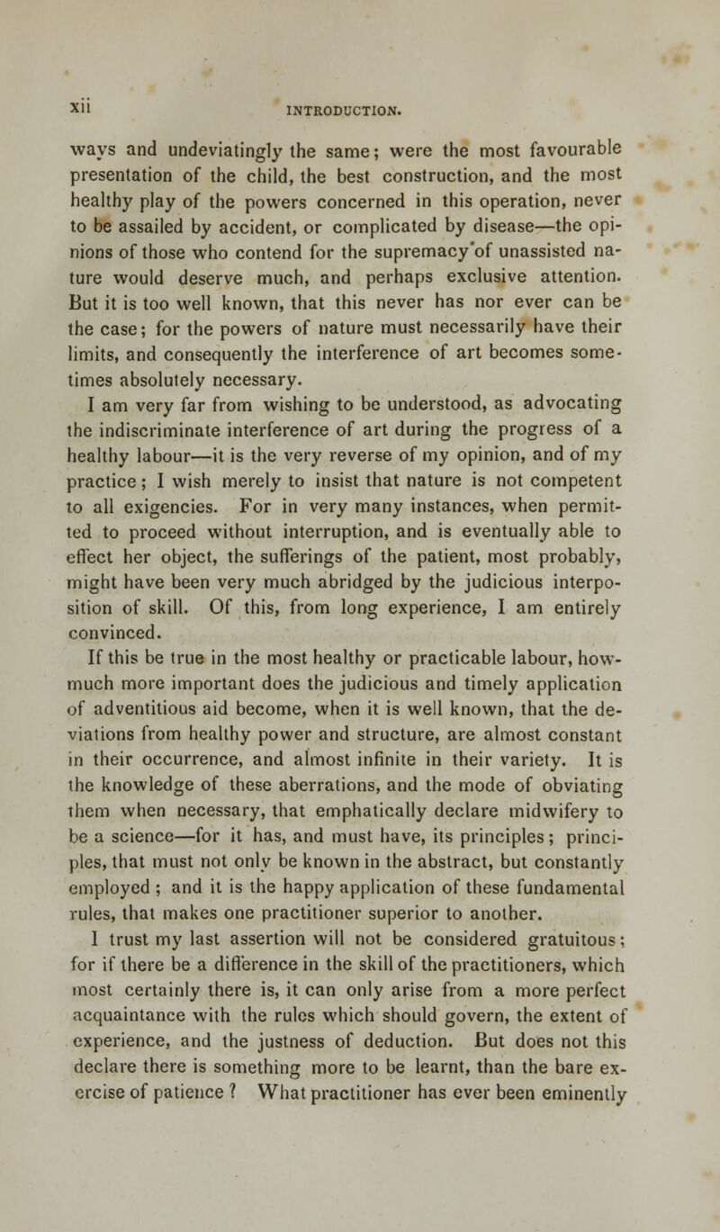 ways and undeviatingly the same; were the most favourable presentation of the child, the best construction, and the most healthy play of the powers concerned in this operation, never to be assailed by accident, or complicated by disease—the opi- nions of those who contend for the supremacy'of unassisted na- ture would deserve much, and perhaps exclusive attention. But it is too well known, that this never has nor ever can be the case; for the powers of nature must necessarily have their limits, and consequently the interference of art becomes some- times absolutely necessary. I am very far from wishing to be understood, as advocating the indiscriminate interference of art during the progress of a healthy labour—it is the very reverse of my opinion, and of my practice; I wish merely to insist that nature is not competent to all exigencies. For in very many instances, when permit- ted to proceed without interruption, and is eventually able to effect her object, the sufferings of the patient, most probably, might have been very much abridged by the judicious interpo- sition of skill. Of this, from long experience, I am entirely convinced. If this be true in the most healthy or practicable labour, how- much more important does the judicious and timely application of adventitious aid become, when it is well known, that the de- viations from healthy power and structure, are almost constant in their occurrence, and almost infinite in their variety. It is the knowledge of these aberrations, and the mode of obviating them when necessary, that emphatically declare midwifery to be a science—for it has, and must have, its principles; princi- ples, that must not only be known in the abstract, but constantly employed ; and it is the happy application of these fundamental rules, that makes one practitioner superior to another. I trust my last assertion will not be considered gratuitous; for if there be a difference in the skill of the practitioners, which most certainly there is, it can only arise from a more perfect acquaintance with the rules which should govern, the extent of experience, and the justness of deduction. But does not this declare there is something more to be learnt, than the bare ex- ercise of patience ? What practitioner has ever been eminently