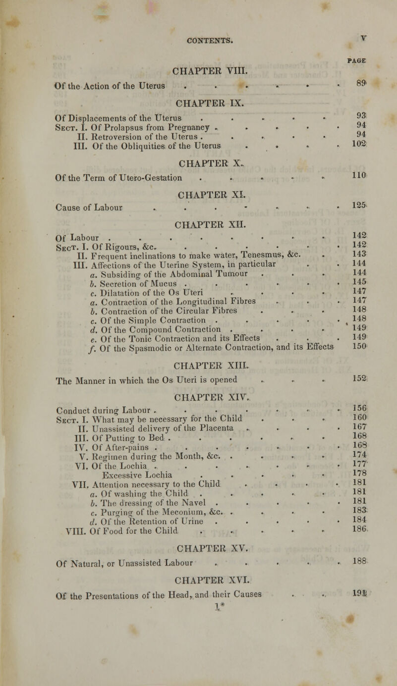 Of the Action of the Uterus CHAPTER VIII. CHAPTER IX. Of Displacements of the Uterus Sect. I. Of Prolapsus from Pregnancy » IL Retroversion of the Uterus . III. Of the Obliquities of the Uterus CHAPTER X. Of the Term of Utero-Gestation Cause of Labour CHAPTER XL CHAPTER XH. Of Labour . . . • Sect. I. Of Rigours, &c. IL Frequent inclinations to make water, Tenesmus, &c. III. Affections of the Uterine System, in particular a. Subsiding of the Abdominal Tumour J. Secretion of Mucus . c. Dilatation of the Os Uteri a. Contraction of the Longitudinal Fibres b. Contraction of the Circular Fibres c. Of the Simple Contraction . d. Of the Compound Contraction . e. Of the Tonic Contraction and its Effects /. Of the Spasmodic or Alternate Contraction, CHAPTER XIIL The Manner in which the Os Uteri is opened CHAPTER XIV Conduct during Labour . Sect. I. What may be necessary for the Child IL Unassisted delivery of the Placenta III. Of Putting to Bed . IV. Of After-pains . V. Regimen during the Month, &c. VL Of the Lochia . . Excessive Lochia VIL Attention necessary to the Child a. Of washing the Child h. The dressing of the Navel . c. Purging of the Meconium, &c, d. Of the Retention of Urine Vm. Of Food for the Child CHAPTER XV. Of Natural, or Unassisted Labour CHAPTER XVL Of the Presentations of the Headland their Causes 8^ 93 94 94 102 110 125 ». . 142 , , 142 IS, &c. 143 144 , , 144 145 , , 147 147 . 148 148 . ' 149 149 and its Effects 150 152 156 160 167 168 168 174 177 178 181 181 181 18i 184 186. 188. 19i