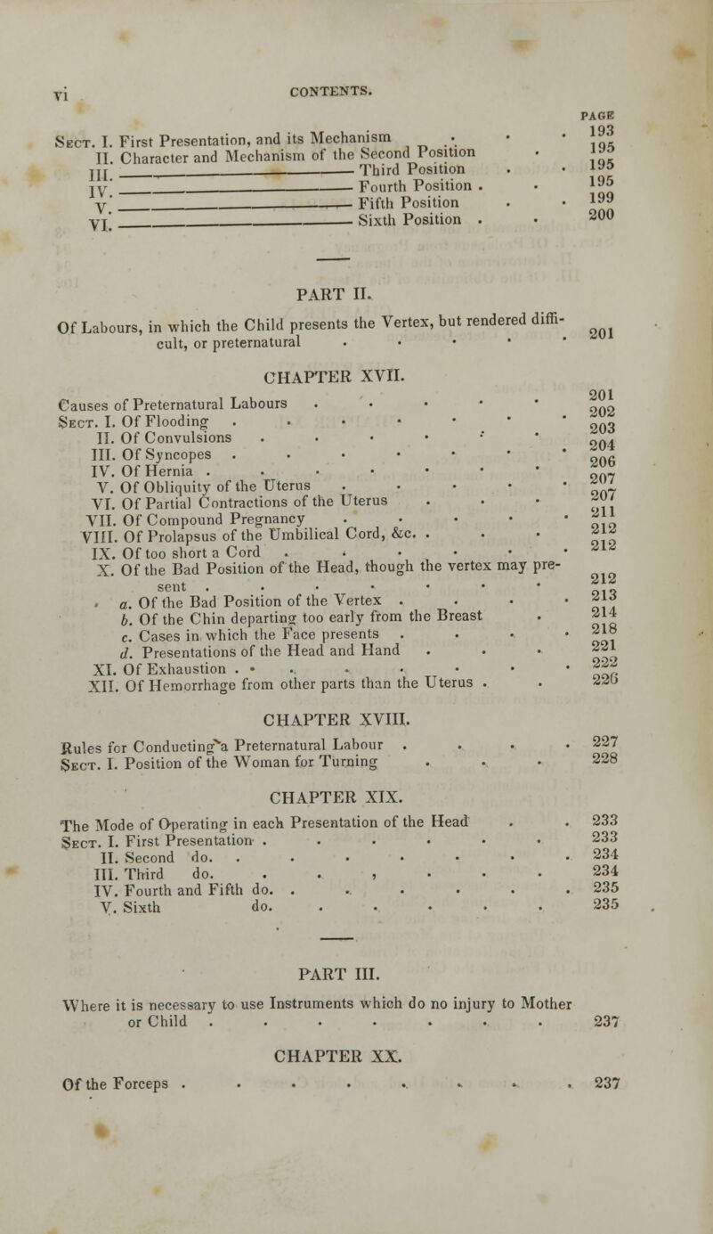 PAGE 193 Sect. I. First Presentation, and its Mechanism •. • . II. Character and Mechanism of the Second Position . ^^^ ^ Third Position . • ^^ .__ . Fourth Position . • 1^5 r- Fifth Position . • 1^9 Sixth Position . • 200 III. IV. V. VI. 201 PART IT. Of Labours, in which the Child presents the Vertex, but rendered diffi- cult, or preternatural . . • • ■ CHAPTER XVII. 201 Causes of Preternatural Labours . . • • • Sect. I. Of Flooding 203 204 206 207 207 211 212 212 212 213 214 218 221 222 220 II. Of Convulsions ,.•••*• III. Of Syncopes ...••• IV. Of Hernia ...•••• V. Of Obliquity of the Uterus .... VI. Of Partial Contractions of the Uterus VII. Of Compound Pregnancy .... VIII. Of Prolapsus of the Umbilical Cord, &c. . IX. Of too short a Cord . . . . • X. Of the Bad Position of the Head, though the vertex may pre- sent ....••• - o. Of the Bad Position of the Vertex . b. Of the Chin departing too early from the Breast c. Cases in which the Face presents . d. Presentations of the Head and Hand XI. Of Exhaustion . • ., XII. Of Hemorrhage from other parts than the Uterus . CHAPTER XVIII. Rules for Conducting^a Preternatural Labour .... 227 Sect. I. Position of the Woman for Turning . . • 228 CHAPTER XIX. The Mode of Operating in each Presentation of the Head . . 233 Sect. I. First Presentation ...... 233 II. Second do. . . . . • • .234 III. Third do. ...... 234 IV. Fourth and Fifth do. . . . . . . 235 V. Sixth do. .... . 235 PART HI. Where it is necessary to use Instruments which do no injury to Mother or Child ....... 237 CHAPTER XX. Of the Forceps .......... 237