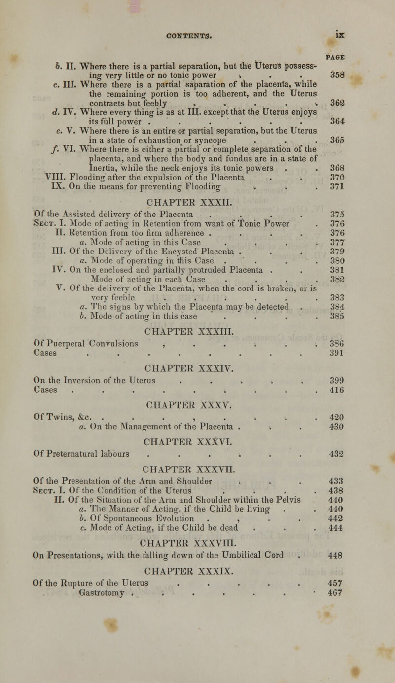 6. II. Where there is a partial separation, but the Uterus possess- ing very little or no tonic power c. III. Where there is a partial saparation of the placenta, while the remaining' portion is too adherent, and the Uterus contracts but feebly . . . . * d. IV. Where every thing is as at III. except that the tJterus enjoys its fiill power ...... e. V. Where there is an entire or partial separation, but the Uterus in a state of exhaustion^ or syncope /. VI. Where there is either a partial or complete separation of the flacenta, and where the body and fundus are in a state of nertia, while the neck enjoys its tonic powers VIII. Flooding after the expulsion of the Placenta IX. On the means for preventing Flooding CHAPTER XXXII. Of the Assisted delivery of the Placenta .... Sect. I. Mode of acting in Retention from want of Tonic Power II. Retention from too firm adherence .... a. Mode of acting in this Case III. Of the Delivery of the Encysted Placenta . a. Mode of operating in this Case . IV. On the enclosed and partially protruded Placenta . Mode of acting in each Case V. Of the delivery of the Placenta, when the cord is broken, or is very feeble ..... a. The signs by which the Placenta may be detected 6. Mode of actinar in this case CHAPTER XXXIII. Of Puerperal Convulsions Cases CHAPTER XXXIV. On the Inversion of the Uterus Cases ...... CHAPTER XXXV. Of Twins, &c. . . . , . a. On the Management of the Placenta CHAPTER XXXVI. Of Preternatural labours CHAPTER XXXVII. Of the Presentation of the Arm and Shoulder Sect. I. Of the Condition of the Uterus II. Of the Situation of the Arm and Shoulder within the Pelvis a. The Manner of Acting, if the Child be living i. Of Spontaneous Evolution . , . . c. Mode of Acting, if the Child be dead CHAPTER XXXVIII. On Presentations, with the falling down of the Umbilical Cord CHAPTER XXXIX. Of the Rupture of the Uterus . . . . . Gastrotomy ...... PAGE 358 368 364 365 368 370 371 375 376 376 377 379 380 381 38>J 383 384 385 386 391 399 416 420 430 432 433 438 440 440 442 444 448 457 467
