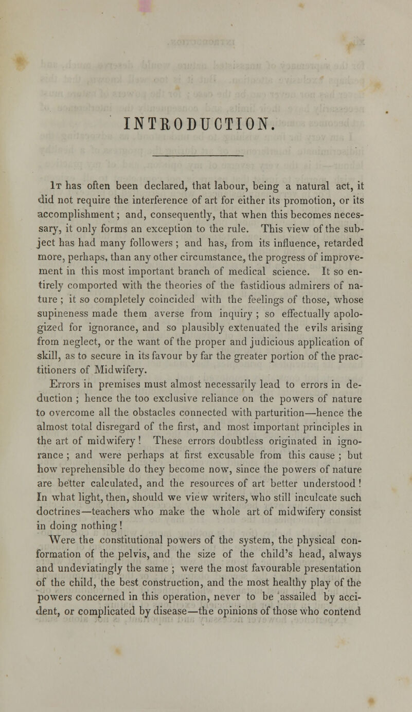 INTEODUCTION. It has often been declared, that labour, being a natural act, it did not require the interference of art for either its promotion, or its accomplishment; and, consequently, that when this becomes neces- sary, it only forms an exception to the rule. This view of the sub- ject has had many followers ; and has, from its influence, retarded more, perhaps, than any other circumstance, the progress of improve- ment in this most important branch of medical science. It so en- tirely comported with the theories of the fastidious admirers of na- ture ; it so completely coincided with the feelings of those, whose supineness made them averse from inquiry ; so effectually apolo- gized for ignorance, and so plausibly extenuated the evils arising from neglect, or the want of the proper and judicious application of skill, as to secure in its favour by far the greater portion of the prac- titioners of Midwifery. Errors in premises must almost necessarily lead to errors in de- duction ; hence the too exclusive reliance on the powers of nature to overcome all the obstacles connected with parturition—hence the almost total disregard of the first, and most important principles in the art of midwifery! These errors doubtless originated in igno- rance ; and were perhaps at first excusable from this cause ; but how reprehensible do they become now, since the powers of nature are better calculated, and the resources of art better understood ! In what light, then, should we view writers, who still inculcate such doctrines—teachers who make the whole art of midwifery consist in doing nothing! Were the constitutional powers of the system, the physical con- formation of the pelvis, and the size of the child's head, always and undeviatingly the same ; were the most favourable presentation of the child, the best construction, and the most healthy play of the powers concerned in this operation, never to be assailed by acci- dent, or complicated by disease—the opinions of those who contend