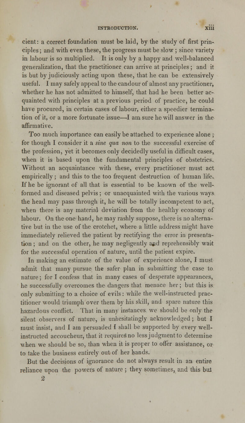 cient: a correct foundation must be laid, by the study of first prin- ciples ; and with even these, the progress must be slow ; since variety in labour is so multiplied. It is only by a happy and well-balanced generalization, that the practitioner can arrive at principles ; and it is but by judiciously acting upon these, that he can be extensively useful. I may safely appeal to the candour of almost any practitioner, whether he has not admitted to himself, that had he been better ac- quainted with principles at a previous period of practice, he could have procured, in certain cases of labour, either a speedier termina- tion of it, or a more fortunate issue—-I am sure he will answer in the affirmative. Too much importance can easily be attached to experience alone j for though I consider it a sine qua non to the successful exercise of the profession, yet it becomes only decidedly useful in difficult cases, when it is based upon the fundamental principles of obstetrics. Without an acquaintance with these, every practitioner must act empirically; and this to the too frequent destruction of human lifcw. If he be ignorant of all that is essential to be known of the well- formed and diseased pelvis; or unacquainted with the various ways the head may pass through it, he will be totally incompetent to act, when there is any material deviation from the healthy economy of labour. On the one hand, he may rashly suppose, there is no alterna- tive but in the use of the crotchet, where a little address might have immediately relieved the patient by rectifying the error in presenta- tion ; and on the other, he may negligently ajad reprehensibly wait for the successful operation of nature, until the patient expire. In making an estimate of the value of experience alone, I must admit that many pursue the safer plan in submitting the case to nature; for I confess that in many cases of desperate appearances, he successfully overcomes the dangers that menace her; but this is only submitting to a choice of evils: while the well-instructed prac- titioner would triumph over them by his skill, and spare nature this hazardous conffict. That in many instances, we should be only the silent observers of nature, is unhesitatingly acknowledged ; but I must insist, and I am persuaded I shall be supported by every well- instructed accoucheur, that it requiresno less judgment to determine when we should be so, than when it is proper to offer assistance, op to take the business entirely out of her hands. But the decisions of ignorance djo not always result in an entire reliance upon the powers of nature ; they sometimes, and this but 2