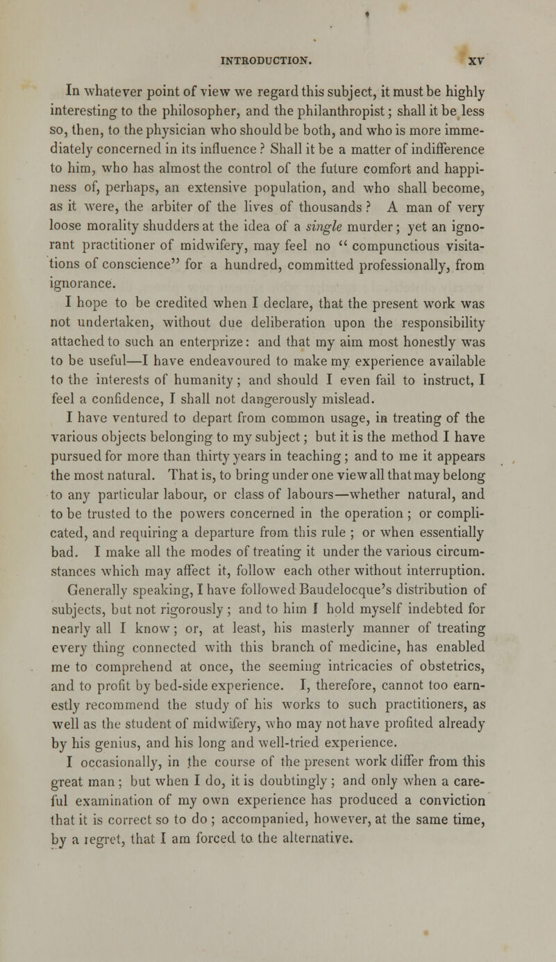 In whatever point of view we regard this subject, it must be highly interesting to the philosopher, and the philanthropist; shall it be less so, then, to the physician who should be both, and who is more imme- diately concerned in its influence ? Shall it be a matter of indifference to him, who has almost the control of the future comfort and happi- ness of, perhaps, an extensive population, and who shall become, as it were, the arbiter of the lives of thousands ? A man of very loose morality shudders at the idea of a single murder; yet an igno- rant practitioner of midwifery, may feel no  compunctious visita- tions of conscience for a hundred, committed professionally, from ignorance. I hope to be credited when I declare, that the present work was not undertaken, without due deliberation upon the responsibility attached to such an enterprize: and that my aim most honestly was to be useful—I have endeavoured to make my experience available to the interests of humanity; and should I even fail to instruct, I feel a confidence, I shall not dangerously mislead. I have ventured to depart from common usage, in treating of the various objects belonging to my subject; but it is the method I have pursued for more than thirty years in teaching; and to me it appears the most natural. That is, to bring under one view all that may belong to any particular labour, or class of labours—whether natural, and to be trusted to the powers concerned in the operation ; or compli- cated, and requiring a departure from this rule ; or when essentially bad. I make all the modes of treating it under the various circum- stances which may affect it, follow each other without interruption. Generally speaking, I have followed Baudelocque's distribution of subjects, but not rigorously ; and to him f hold myself indebted for nearly all I know; or, at least, his masterly manner of treating every thing connected with this branch of medicine, has enabled me to comprehend at once, the seeming intricacies of obstetrics, and to profit by bed-side experience. I, therefore, cannot too earn- estly recommend the study of his works to such practitioners, as well as the student of midwifery, who may not have profited already by his genius, and his long and well-tried experience, I occasionally, in the course of the present work differ from this great man ; but when I do, it is doubtingly ; and only when a care- ful examination of my own experience has produced a conviction that it is correct so to do ; accompanied, however, at the same time, by a regret, that I am forced to the alternative.