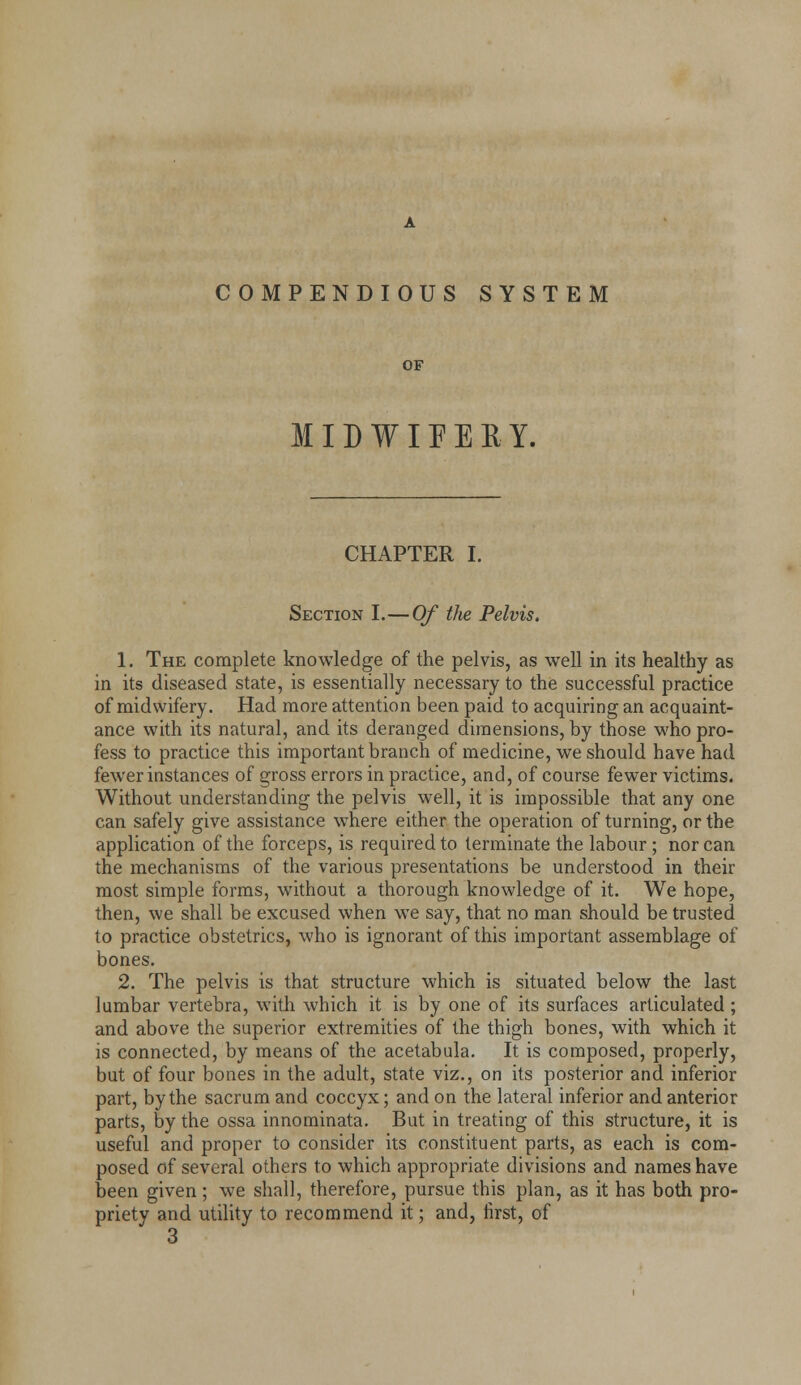 COMPENDIOUS SYSTEM OF MID W O E R Y. CHAPTER I. Section L—Of the Pelvis, 1. The complete knowledge of the pelvis, as well in its healthy as in its diseased state, is essentially necessary to the successful practice of midwifery. Had more attention been paid to acquiring an acquaint- ance with its natural, and its deranged dimensions, by those who pro- fess to practice this important branch of medicine, we should have had fewer instances of gross errors in practice, and, of course fewer victims. Without understanding the pelvis well, it is impossible that any one can safely give assistance where either the operation of turning, or the application of the forceps, is required to terminate the labour; nor can the mechanisms of the various presentations be understood in their most simple forms, without a thorough knowledge of it. We hope, then, we shall be excused when we say, that no man should be trusted to practice obstetrics, who is ignorant of this important assemblage of bones. 2. The pelvis is that structure which is situated below the last lumbar vertebra, with which it is by one of its surfaces articulated ; and above the superior extremities of the thigh bones, with which it is connected, by means of the acetabula. It is composed, properly, but of four bones in the adult, state viz., on its posterior and inferior part, by the sacrum and coccyx; and on the lateral inferior and anterior parts, by the ossa innominata. But in treating of this structure, it is useful and proper to consider its constituent parts, as each is com- posed of several others to which appropriate divisions and names have been given; we shall, therefore, pursue this plan, as it has both pro- priety and utility to recommend it; and, first, of