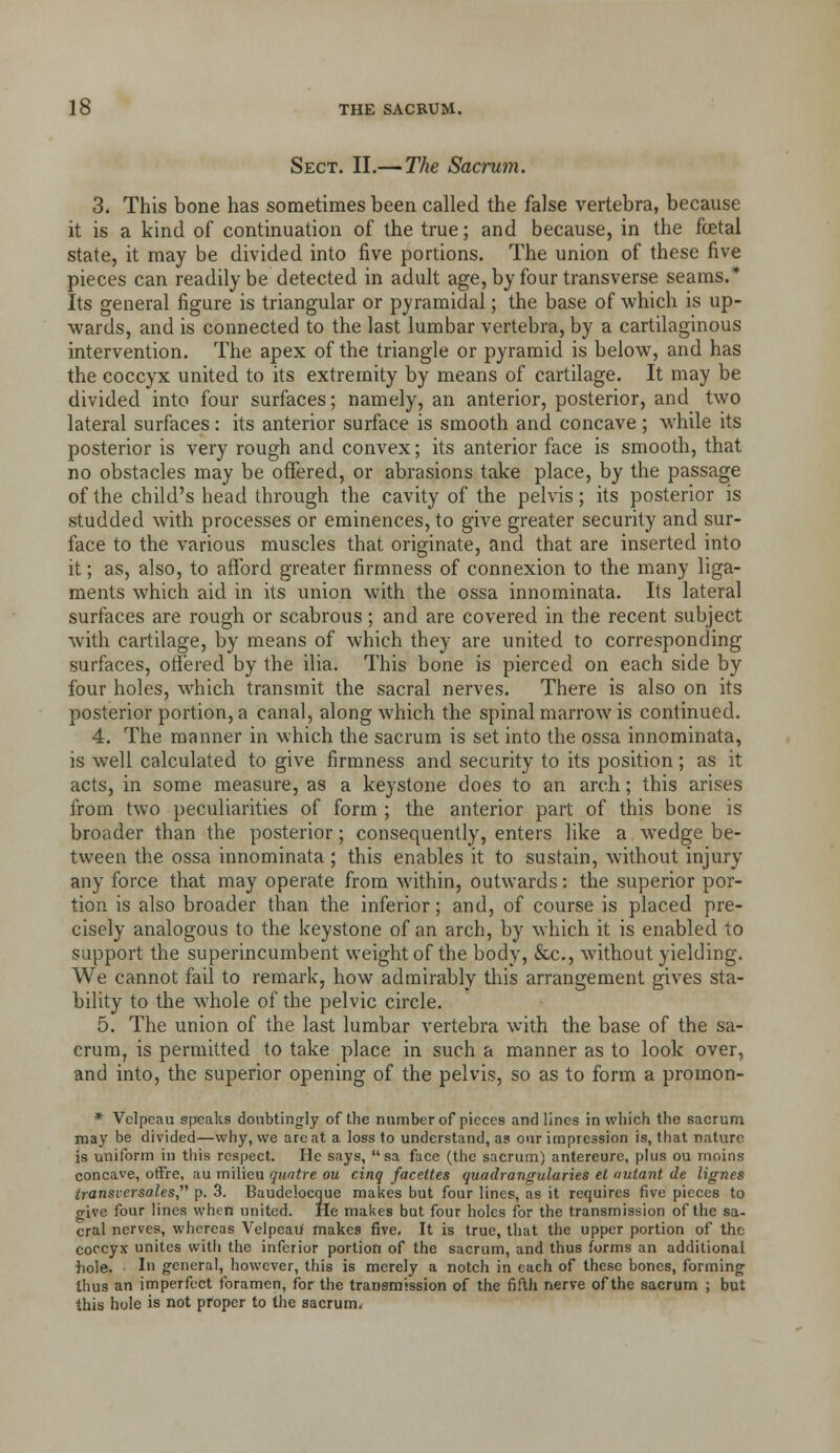 Sect. II.— The Sacrum. 3. This bone has sometimes been called the false vertebra, because it is a kind of continuation of the true; and because, in the fcetal state, it may be divided into five portions. The union of these five pieces can readily be detected in adult age,by four transverse seams.* Its general figure is triangular or pyramidal; the base of which is up- wards, and is connected to the last lumbar vertebra, by a cartilaginous intervention. The apex of the triangle or pyramid is below, and has the coccyx united to its extremity by means of cartilage. It may be divided into four surfaces; namely, an anterior, posterior, and two lateral surfaces : its anterior surface is smooth and concave ; while its posterior is very rough and convex; its anterior face is smooth, that no obstacles may be offered, or abrasions take place, by the passage of the child's head through the cavity of the pelvis; its posterior is studded with processes or eminences, to give greater security and sur- face to the various muscles that originate, and that are inserted into it; as, also, to afford greater firmness of connexion to the many liga- ments which aid in its union with the ossa innominata. Its lateral surfaces are rough or scabrous; and are covered in the recent subject with cartilage, by means of which they are united to corresponding surfaces, offered by the ilia. This bone is pierced on each side by four holes, which transmit the sacral nerves. There is also on its posterior portion, a canal, along which the spinal marrow is continued. 4. The manner in which the sacrum is set into the ossa innominata, is well calculated to give firmness and security to its position ; as it acts, in some measure, as a keystone does to an arch; this arises from two peculiarities of form ; the anterior part of this bone is broader than the posterior; consequently, enters like a wedge be- tween the ossa innominata; this enables it to sustain, without injury any force that may operate from within, outwards: the superior por- tion is also broader than the inferior; and, of course is placed pre- cisely analogous to the keystone of an arch, by which it is enabled to support the superincumbent weight of the body, &c., without yielding. We cannot fail to remark, how admirably this arrangement gives sta- bility to the whole of the pelvic circle. 5. The union of the last lumbar vertebra with the base of the sa- crum, is permitted to take place in such a manner as to look over, and into, the superior opening of the pelvis, so as to form a promon- * Velpeau speaks donbtingly of the number of pieces and lines in vvliich the sacrum may be divided—why, vve are at a loss to understand, as our impression is, that nature is uniform in this respect. He says,  sa face (the sacrum) antereure, phis ou rnoins concave, ofFre, au milieu quatre ou cinq faceites quadrangularies el nutant de lignes transiersales p. 3. Baudelocgue makes but four lines, as it requires five pieces to give four lines when united. He malies but four holes for the transmission of the sa- cral nerves, whereas Velpeau makes five, It is true, that the upper portion of the coccyx unites with the inferior portion of the sacrum, and thus forms an additional hole. Ill general, however, this is merely a notch in each of these bones, forming thus an imperfect foramen, for the transmission of the fifth nerve of the sacrum ; but this hole is not proper to the sacrum^