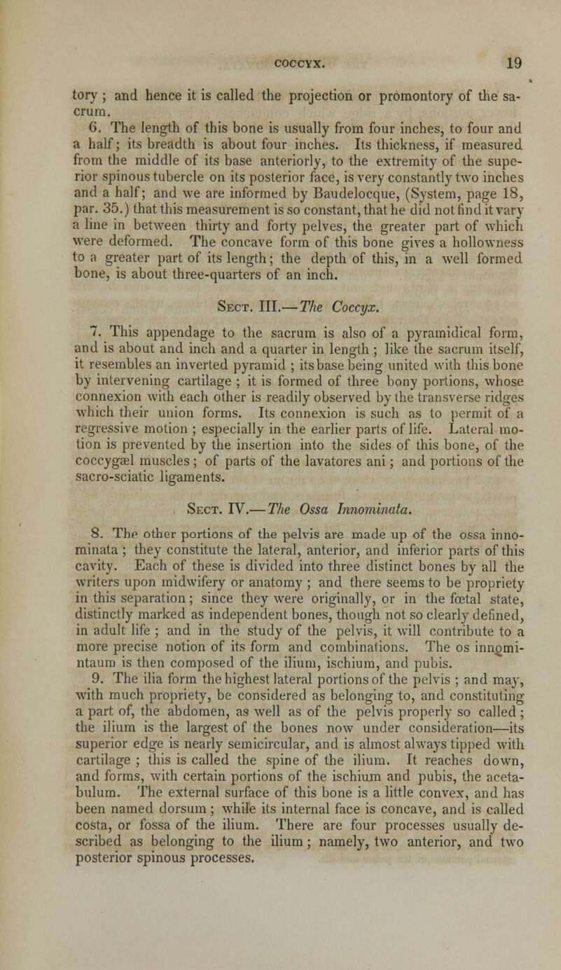 tory; and hence it is called the projection or promontory of the sa- crum. 6. The length of this bone is usually from four inches, to four and a half; its breadth is about four inches. Its thickness, if measured from the middle of its base anteriorly, to the extremity of the supe- rior spinous tubercle on its posterior face, is very constantly two inches and a half; and we are informed by Baudelocque, (System, page 18, par. 35.) that this measurement is so constant, that he did not find it vary a line in between thirty and forty pelves, the greater part of which were deformed. The concave form of this bone gives a hollowness to a greater part of its length; the depth of this, in a well formed bone, is about three-quarters of an inch. Sect. III.— The Coccyx. 7. This appendage to the sacrum is also of a pyramidical form, and is about and inch and a quarter in length ; like the sacrum itself, it resembles an inverted pyramid ; its base being united with this bone by intervening cartilage ; it is formed of three bony portions, whose connexion with each other is readily observed by the transverse ridges which their union forms. Its connexion is such as to permit of a regressive motion ; especially in the earlier parts of life. Lateral mo- tion is prevented by the insertion into the sides of this bone, of the coccygajl muscles ; of parts of the lavatores ani; and portions of the sacro-sciatic ligaments. . Sect. IV.— The Ossa Innomlnata. 8. The other portions of the pelvis are made up of the ossa inno- mlnata ; they constitute the lateral, anterior, and inferior parts of this cavity. Each of these is divided into three distinct bones by all the writers upon midwifery or anatomy ; and there seems to be propriety in this separation; since they were originally, or in the fatal state, distinctly marked as independent bones, though not so clearly defined, in adult life ; and in the study of the pelvis, it will contribute to a more precise notion of its form and combinations. The os inn^mi- ntaum is then composed of the ilium, ischium, and pubis. 9. The ilia form the highest lateral portions of the pelvis ; and may, with much propriety, be considered as belonging to, and constituting a part of, the abdomen, as well as of the pelvis properly so called; the ilium is the largest of the bones now under consideration—its superior edge is nearly semicircular, and is almost always tipped with cartilage ; this is called the spine of the ilium. It reaches down, and forms, with certain portions of the ischium and pubis, the aceta- bulum. The external surface of this bone is a little convex, and has been named dorsum; while its internal face is concave, and is called costa, or fossa of the ilium. There are four processes usually de- scribed as belonging to the ilium; namely, two anterior, and two posterior spinous processes.