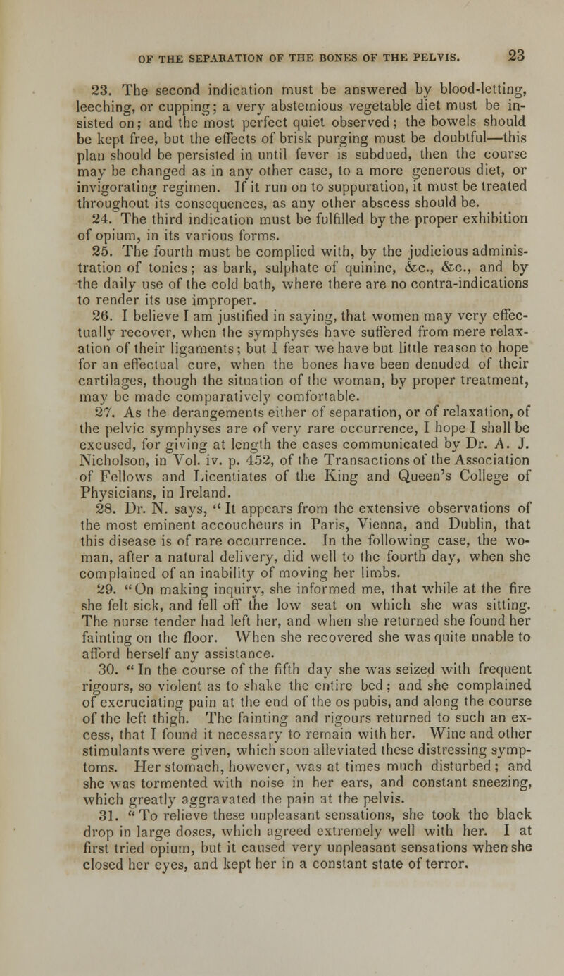 23. The second indication must be answered by blood-letting, leeching, or cupping; a very abstemious vegetable diet must be in- sisted on; and the most perfect quiet observed; the bowels should be kept free, but the effects of brisk purging must be doubtful—this plan should be persisted in until fever is subdued, then the course may be changed as in any other case, to a more generous diet, or invigorating regimen. If it run on to suppuration, it must be treated throughout its consequences, as any other abscess should be. 24. The third indication must be fulfilled by the proper exhibition of opium, in its various forms. 25. The fourth must be complied with, by the judicious adminis- tration of tonics; as bark, sulphate of quinine, &c., &c., and by the daily use of the cold bath, where there are no contra-indications to render its use improper. 26. I believe I am justified in saying, that women may very effec- tually recover, when the symphyses have suffered from mere relax- ation of their ligaments ; but I fear we have but little reason to hope for an effectual cure, when the bones have been denuded of their cartilages, though the situation of the woman, by proper treatment, may be made comparatively comfortable. 27. As the derangements either of separation, or of relaxation, of the pelvic symphyses are of very rare occurrence, I hope I shall be excused, for giving at length the cases communicated by Dr. A. J. Nicholson, in Vol. iv. p. 452, of the Transactions of the Association of Fellows and Licentiates of the King and Queen's College of Physicians, in Ireland. 28. Dr. N. says,  It appears from the extensive observations of the most eminent accoucheurs in Paris, Vienna, and Dublin, that this disease is of rare occurrence. In the following case, the wo- man, after a natural delivery, did well to the fourth day, when she complained of an inability of moving her limbs. 29. On making inquiry, she informed me, that while at the fire she felt sick, and fell off the low seat on which she was sitting. The nurse tender had left her, and when she returned she found her fainting on the floor. When she recovered she was quite unable to aflTord herself any assistance. 30. In the course of the fifth day she was seized with frequent rigours, so violent as to shake the entire bed; and she complained of excruciating pain at the end of the os pubis, and along the course of the left thigh. The fainting and rigours returned to such an ex- cess, that I found it necessary to remain with her. Wine and other stimulants were given, which soon alleviated these distressing symp- toms. Her stomach, however, was at times much disturbed ; and she was tormented with noise in her ears, and constant sneezing, which greatly aggravated the pain at the pelvis. 31. To relieve these unpleasant sensations, she took the black drop in large doses, which agreed extremely well with her. I at first tried opium, but it caused very unpleasant sensations when she closed her eyes, and kept her in a constant state of terror.