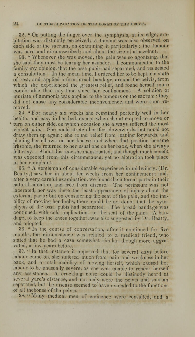 32.  On putting the finger over the symphysis, at its edge, cre- pitation was distinctly perceived; a tumour was also observed on each side of the sacrum, on examining it particularly; the tumour was hard and circumscribed ; and about the size of a hazelnut. 33.  Whenever she was moved, the pain was so agonizing, that she said they must be tearing her asunder. I communicated to the family my opinion, that the ossa pubis had separated, and recjuested a consultation. In the mean time, I ordered her to be kept in a state of rest, and applied a firm broad bandage around the pelvis, from which she experienced the greatest relief, and found herself more comfortable than any time since her confinement. A solution of muriate of ammonia was applied to the tumours on the sacrum : they did not cause any considerable inconvenience, and were soon re- moved. 34.  For nearly six weeks she remained perfectly well in her health, and easy in her bed, except when she attempted to move or turn on either side, on which occasion she always suffered the most violent pain. She could stretch her feet downwards, but could not draw^ them up again; she found relief from leaning forwards, and placing her elbows on her knees; and when that position became irksome, she returned to her usual one on her back, when she always felt easy. About this time she menstruated, and though much benefit was expected from this circumstance, yet no alteration took place in her complaint. 35. A gentleman of considerable experience in midwifery, (Dr. Beatty,) saw her in about ten weeks froin her confinement; and, after a very carefijl examination, we found the internal parts in their natural situation, and free from disease. The perineum was not lacerated, nor was there the least appearance of injury about the external parts; but on considering the seat of the pain, and the ina- bility of moving her limbs, there could be no doubt that the sym- physis of the ossa pubis had separated. The broad bandage w^as continued, with cold applications to the seat of the pain. A ban- dage, to keep the knees together, was also suggested by Dr. Beatty, and adopted. 36. '' In the course of conversation, after it continued for five months, the circumstance was related to a medical friend, who stated that he had a case somewhat similar, though more aggra- vated, a few years before. 37.  In that instance it appeared that for several days before labour came on, she suffered much from pain and weakness in her back, and a total inability of moving herself, which caused her labour to be unusually severe, as she was unable to render herself any assistance. A crackling noise could be distinctly heard at several yard's distance, and not only were the pelvis and sacrum separated, but the disease seemed to'have extended to the functions of all tbebones of the pelvis. 38.  Many medical men of eminence were consulted, and a