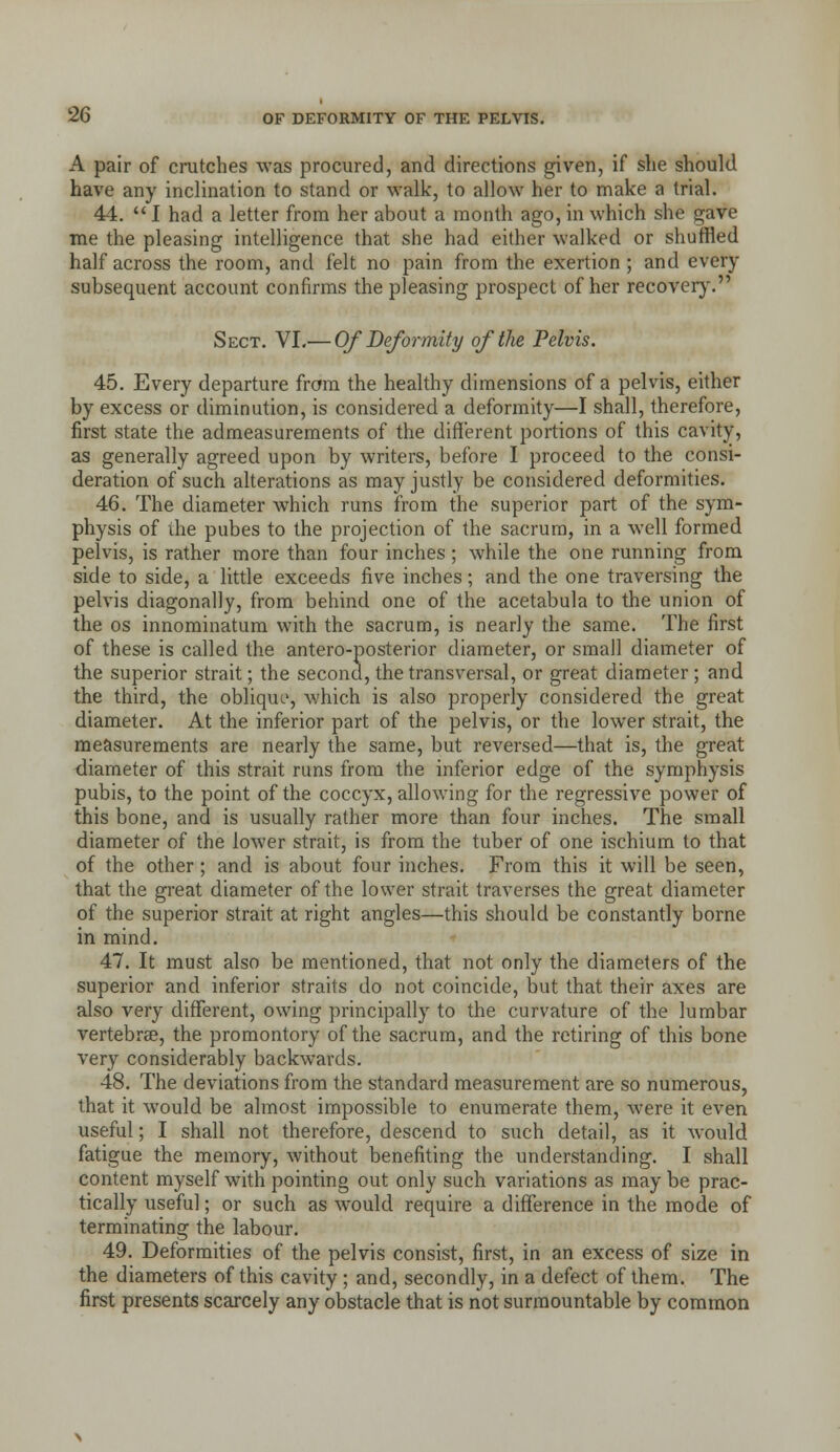 A pair of crutches was procured, and directions given, if she should have any inclination to stand or walk, to allow her to make a trial. 44.  I had a letter from her about a month ago, in which she gave me the pleasing intelligence that she had either walked or shuffled half across the room, and felt no pain from the exertion ; and every subsequent account confirms the pleasing prospect of her recover}'. Sect. VI.— Of Deformity of the Pelvis. 45. Every departure frara the healthy dimensions of a pelvis, either by excess or diminution, is considered a deformity—I shall, therefore, first state the admeasurements of the different portions of this cavity, as generally agreed upon by writers, before I proceed to the consi- deration of such alterations as may justly be considered deformities. 46. The diameter which runs from the superior part of the sym- physis of the pubes to the projection of the sacrum, in a well formed pelvis, is rather more than four inches; while the one running from side to side, a little exceeds five inches; and the one traversing the pelvis diagonally, from behind one of the acetabula to the union of the OS innominatum with the sacrum, is nearly the same. The first of these is called the antero-posterior diameter, or small diameter of the superior strait; the second, the transversal, or great diameter; and the third, the oblique, which is also properly considered the great diameter. At the inferior part of the pelvis, or the lower strait, the measurements are nearly the same, but reversed—that is, the great diameter of this strait runs from the inferior edge of the symphysis pubis, to the point of the coccyx, allowing for the regressive power of this bone, and is usually rather more than four inches. The small diameter of the lower strait, is from the tuber of one ischium to that of the other; and is about four inches. From this it will be seen, that the great diameter of the lower strait traverses the great diameter of the superior strait at right angles—this should be constantly borne in mind. 47. It must also be mentioned, that not only the diameters of the superior and inferior straits do not coincide, but that their axes are also very diffijrent, owing principally to the curvature of the lumbar vertebrae, the promontory of the sacrum, and the retiring of this bone very considerably backwards. 48. The deviations from the standard measurement are so numerous, that it would be almost impossible to enumerate them, were it even useful; I shall not therefore, descend to such detail, as it w^ould fatigue the memory, without benefiting the understanding. I shall content myself with pointing out only such variations as may be prac- tically useful; or such as would require a difference in the mode of terminating the labour. 49. Deformities of the pelvis consist, first, in an excess of size in the diameters of this cavity ; and, secondly, in a defect of them. The first presents scarcely any obstacle that is not surmountable by common