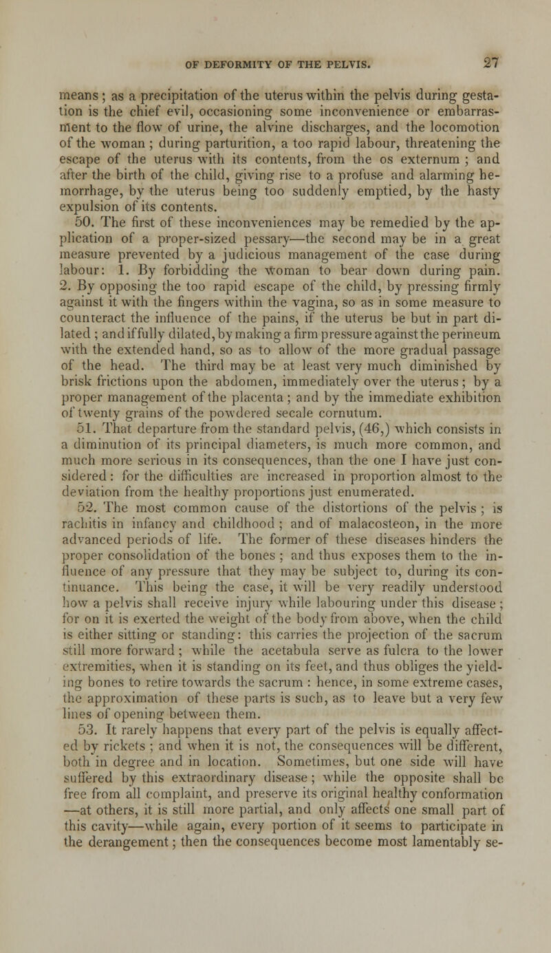 means; as a precipitation of the uterus within the pelvis during gesta-- tion is the chief eviJ, occasioning some inconvenience or embarras- ment to the flow of urine, the alvine discharges, and the locomotion of the woman ; during parturition, a too rapid labour, threatening the escape of the uterus with its contents, from the os externum ; and after the birth of the child, giving rise to a profuse and alarming he- morrhage, by the uterus being too suddenly emptied, by the hasty expulsion of its contents. 50. The first of these inconveniences may be remedied by the ap- plication of a proper-sized pessary—the second may be in a great measure prevented by a judicious management of the case during labour: 1. By forbidding the Woman to bear down during pain. 2. By opposing the too rapid escape of the child, by pressing firmly against it with the fingers within the vagina, so as in some measure to counteract the influence of the pains, if the uterus be but in part di- lated ; and if fully dilated, by making a firm pressure against the perineum with the extended hand, so as to allow of the more gradual passage of the head. The third may be at least very much diminished by brisk frictions upon the abdomen, immediately over the uterus; by a proper management of the placenta; and by the immediate exhibition of twenty grains of the powdered secale cornutura. 51. That departure from the standard pelvis, (46,) which consists in a diminution of its principal diameters, is much more common, and much more serious in its consequences, than the one I have just con- sidered : for the diflEiculties are increased in proportion almost to the deviation from the healthy proportions just enumerated. 52. The most common cause of the distortions of the pelvis ; is rachitis in infancy and childhood ; and of malacosteon, in the more advanced periods of life. The former of these diseases hinders the proper consolidation of the bones ; and thus exposes them to the in- fluence of any pressure that they may be subject to, during its con- tinuance. This being the case, it will be very readily understood how a pelvis shall receive injury while labouring under this disease ; for on it is exerted the weight of the body from above, when the child is either sitting or standing: this carries the projection of the sacrum still more forward ; while the acetabula serve as fulcra to the lower extremities, when it is standing on its feet, and thus obhges the yield- ing bones to retire towards the sacrum : hence, in some extreme cases, the approximation of these parts is such, as to leave but a very few lines of opening between them. 53. It rarely happens that every part of the pelvis is equally aflfect- ed by rickets ; and when it is not, the consequences will be different, both in degree and in location. Sometimes, but one side will have suffered by this extraordinary disease; while the opposite shall be free from all complaint, and preserve its original healthy conformation —at others, it is still more partial, and only affects one small part of this cavity—while again, every portion of it seems to participate in the derangement; then the consequences become most lamentably se-
