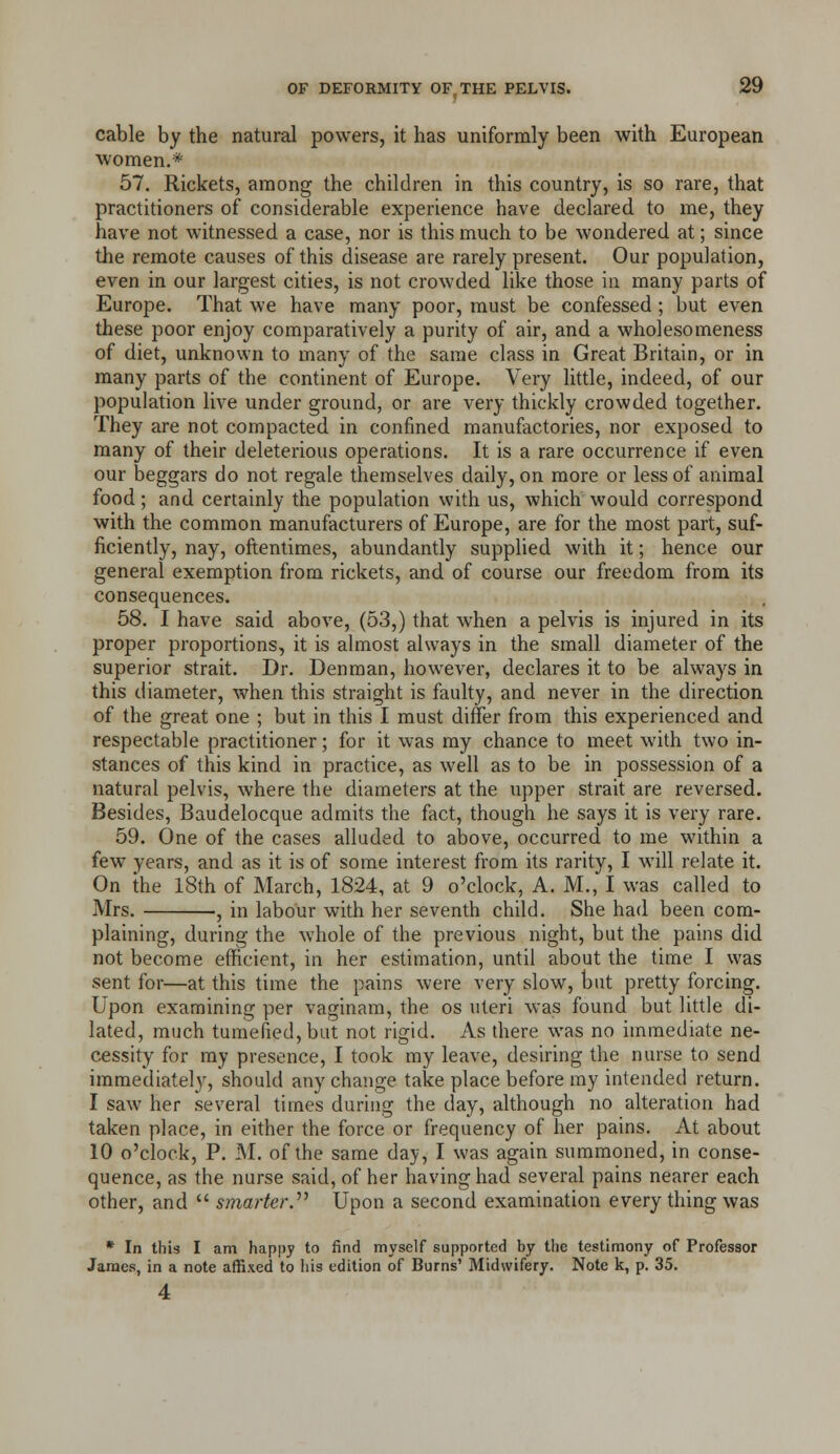 cable by the natural powers, it has uniformly been with European women,* 57. Rickets, among the children in this country, is so rare, that practitioners of considerable experience have declared to me, they have not witnessed a case, nor is this much to be wondered at; since the remote causes of this disease are rarely present. Our population, even in our largest cities, is not crowded like those in many parts of Europe. That we have many poor, must be confessed; but even these poor enjoy comparatively a purity of air, and a wholesomeness of diet, unknown to many of the same class in Great Britain, or in many parts of the continent of Europe. Very little, indeed, of our population live under ground, or are very thickly crowded together. They are not compacted in confined manufactories, nor exposed to many of their deleterious operations. It is a rare occurrence if even our beggars do not regale themselves daily, on more or less of animal food; and certainly the population with us, which would correspond with the common manufacturers of Europe, are for the most part, suf- ficiently, nay, oftentimes, abundantly supphed with it; hence our general exemption from rickets, and of course our freedom from its consequences. 58. I have said above, (53,) that when a pelvis is injured in its proper proportions, it is almost always in the small diameter of the superior strait. Dr. Denman, however, declares it to be always in this diameter, when this straight is faulty, and never in the direction of the great one ; but in this I must differ from this experienced and respectable practitioner; for it was my chance to meet with two in- stances of this kind in practice, as well as to be in possession of a natural pelvis, where the diameters at the upper strait are reversed. Besides, Baudelocque admits the fact, though he says it is very rare. 59. One of the cases alluded to above, occurred to me within a few years, and as it is of some interest from its rarity, I will relate it. On the 18th of March, 1824, at 9 o'clock, A. M., I was called to Mrs. , in labour with her seventh child. She had been com- plaining, during the whole of the previous night, but the pains did not become efficient, in her estimation, until about the time I was sent for—at this time the pains were very slow, but pretty forcing. Upon examining per vaginam, the os uteri was found but little di- lated, much tumefied, but not rigid. As there was no immediate ne- cessity for my presence, I took my leave, desiring the nurse to send immediately, should any change take place before my intended return. I saw her several times during the day, although no alteration had taken place, in either the force or frequency of her pains. At about 10 o'clock, P. M. of the same day, I was again summoned, in conse- quence, as the nurse said, of her having had several pains nearer each other, and  smarter.'''' Upon a second examination every thing was * In this I am happy to find myself supported by the testimony of Professor James, in a note affixed to his edition of Burns' Midwifery. Note k, p. 35. 4