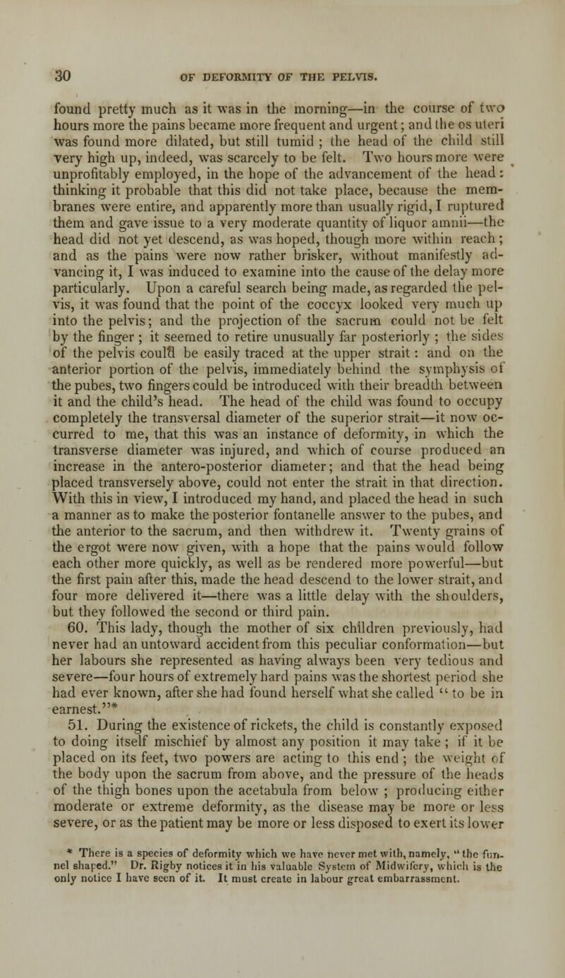 found pretty much as it was in the morning—in the course of two hours more the pains became more frequent and urgent; and the os uteri was found more dilated, but still tumid ; the head of the child still very high up, indeed, was scarcely to be felt. Two hours more were unprofitably employed, in the hope of the advancement of the head: thinking it probable that this did not take place, because the mem- branes were entire, and apparently more than usually rigid, I ruptured them and gave issue to a very moderate quantity of liquor amnii—the head did not yet descend, as was hoped, though more within reach; and as the pains were now rather brisker, without manifestly ad- vancing it, I was induced to examine into the cause of the delay more particularly. Upon a careful search being made, as regarded the pel- vis, it was found that the point of the coccyx looked very much up into the pelvis; and the projection of the sacrum could not be felt by the finger ; it seemed to retire unusually far posteriorly ; the sides of the pelvis coulti be easily traced at the upper strait: and on the anterior portion of the pelvis, immediately behind the symphysis of thepubes, two fingers could be introduced widi their breadth between it and the child's head. The head of the child was found to occupy completely the transversal diameter of the superior strait—it now oc- curred to me, that this was an instance of deformity, in which the transverse diameter was injured, and which of course produced an increase in the antero-posterior diameter; and that the head being placed transversely above, could not enter the strait in that direction. With this in view, I introduced my hand, and placed the head in such a manner as to make the posterior fontanelle answer to the pubes, and the anterior to the sacrum, and then withdrew it. Twenty grains of the ergot were now given, with a hope that the pains would follow each other more quickly, as well as be rendered more powerful—but the first pain after this, made the head descend to the lower strait, and four more delivered it—there was a little delay with the shoulders, but they followed the second or third pain. 60. This lady, though the mother of six children previously, had never had an untoward accident from this peculiar conformation—but her labours she represented as having always been very tedious and severe—four hours of extremely hard pains was the shortest period she had ever know^n, after she had found herself what she called to be in earnest.* 51. During the existence of rickets, the child is constantly exposed to doing itself mischief by almost any position it may take ; if it be placed on its feet, two powers are acting to this end ; the weight of the body upon the sacrum from above, and the pressure of the heads of the thigh bones upon the acetabula from below ; producing either moderate or extreme deformity, as the disease may be more or less severe, or as the patient may be more or less disposed to exert its lower * There is a species of deformity which we hnvc never met with, namely, the fun- nel shaped. Dr. Rigby notices it in his valuable System of Midwifery, which is the only notice I have seen of it. It must create in labour great embarrassment.