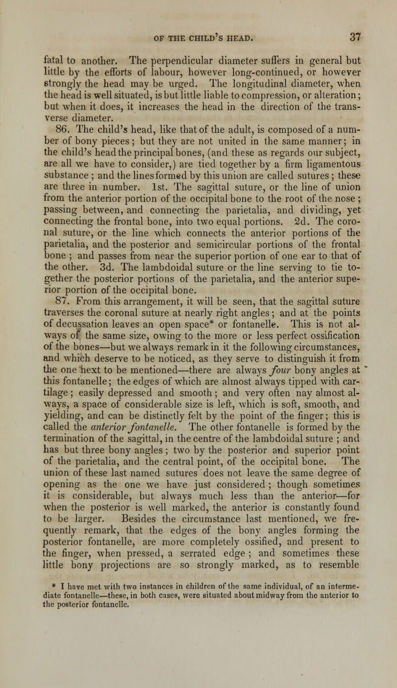 fatal to another. The perpendicular diameter suffers in general but little by the efforts of labour, however long-continued, or however strongly the head may be urged. The longitudinal diameter, when the head is well situated, is but little liable to compression, or alteration; but when it does, it increases the head in the direction of the trans- verse diameter. 86. The child's head, like that of the adult, is composed of a num- ber of bony pieces; but they are not united in the same manner; in the child's head the principal bones, (and these as regards our subject, are all we have to consider,) are tied together by a firm hgamentous substance ; and the lines formed by this union are called sutures ; these are three in number. 1st. The sagittal suture, or the line of union from the anterior portion of the occipital bone to the root of the nose ; passing between, and connecting the parietalia, and dividing, yet connecting the frontal bone, into two equal portions. 2d. The coro- nal suture, or the line which connects the anterior portions of the parietalia, and the posterior and semicircular portions of the frontal bone ; and passes from near the superior portion of one ear to that of the other. 3d. The lambdoidal suture or the line serving to tie to- g;ether the posterior portions of the parietalia, and the anterior supe- rior portion of the occipital bone. 87. From this arrangement, it will be seen, that the sagittal suture traverses the coronal suture at nearly right angles; and at the points of decussation leaves an open space* or fontanelle. This is not al- ways of the same size, owing to the more or less perfect ossification of the bones—but we always remark in it the following circumstances, and which deserve to be noticed, as they serve to distinguish it from the one hext to be mentioned—there are always four bony angles at this fontanelle; the edges of which are almost always tipped with car- tilage ; easily depressed and smooth; and very often nay almost al- ways, a space of considerable size is left, which is soft, smooth, and yielding, and can be distinctly felt by the point of the finger; this is called the anterior fontanelle. The other fontanelle is formed by the termination of the sagittal, in the centre of the lambdoidal suture ; and has but three bony angles; two by the posterior and superior point of the parietalia, and the central point, of the occipital bone. The union of these last named sutures does not leave the same degree of opening as the one we have just considered ; though sometimes it is considerable, but always much less than the anterior—for when the posterior is well marked, the anterior is constantly found to be larger. Besides the circumstance last mentioned, we fre- quently remark, that the edges of the bony angles forming the posterior fontanelle, are more completely ossified, and present to the finger, when pressed, a serrated edge ; and sometimes these little bony projections are so strongly marked, as to resemble * I have met with two instances in children of the same individual, of an interme- diate fontanelle—these, in both cases, were situated about midway from the anterior to the posterior fontanelle.