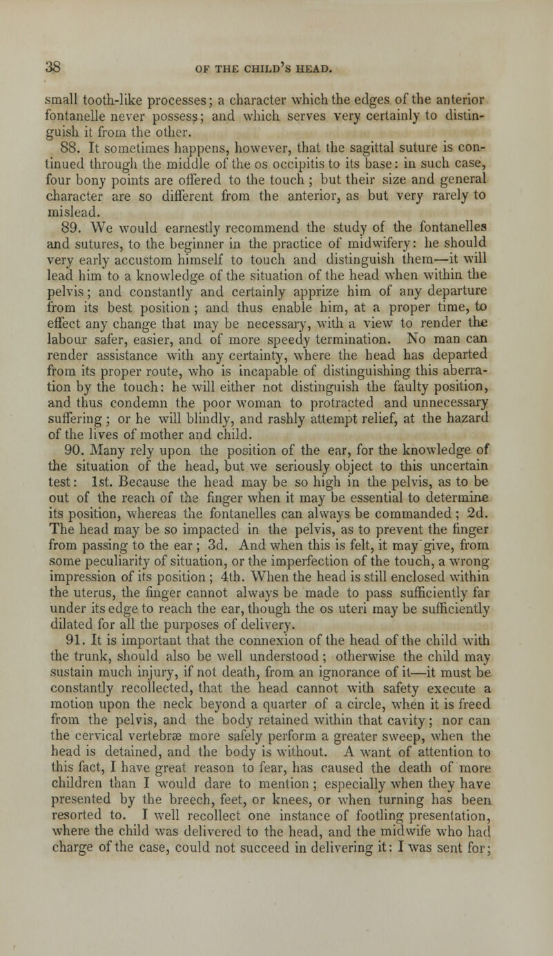 small tooth-like processes; a character which the edges of the anterior fontanelle never possess; and which serves very certainly to distin- guish it from the other. 88. It sometimes happens, however, that the sagittal suture is con- tinued through the middle of the os occipitis to its base: in such case, four bony points are offered to the touch ; but their size and general character are so different from the anterior, as but very rarely to mislead. 89. We would earnestly recommend the study of the fontanelles and sutures, to the beginner in the practice of midwifery: he should very early accustom himself to touch and distinguish them—it will lead him to a knowledge of the situation of the head when within the pelvis; and constantly and certainly apprize him of any departure from its best position ; and thus enable him, at a proper time, to effect any change that may be necessary, with a view to render the labour safer, easier, and of more speedy termination. No man can render assistance with any certainty, where the head has departed from its proper route, who is incapable of distinguishing this aberra- tion by the touch: he will either not distinguish the faulty position, and thus condemn the poor woman to protracted and unnecessary suffering ; or he will blindly, and rashly attempt relief, at the hazard of the lives of mother and child. 90. Many rely upon the position of the ear, for the knowledge of the situation of the head, but we seriously object to this uncertain test: 1st. Because the head may be so high in the pelvis, as to be out of the reach of the finger when it may be essential to determine its position, whereas the fontanelles can always be commanded ; 2d. The head may be so impacted in the pelvis, as to prevent the finger from passing to the ear ; 3d. And when this is felt, it may'give, from some peculiarity of situation, or the imperfection of the touch, a wrong- impression of its position ; 4th. When the head is still enclosed within the uterus, the finger cannot always be made to pass sufficiently far under its edge to reach the ear, though the os uteri may be sufficiently dilated for all the purposes of delivery. 91. It is important that the connexion of the head of the child with the trunk, should also be well understood; otherwise the child may sustain much injury, if not death, from an ignorance of it—it must be constantly recollected, that the head cannot with safety execute a motion upon the neck beyond a quarter of a circle, when it is freed from the pelvis, and the body retained within that cavity; nor can the cervical vertebrae more safely perform a greater sweep, when the head is detained, and the body is without. A want of attention to this fact, I have great reason to fear, has caused the death of more children than I would dare to mention ; especially when they have presented by the breech, feet, or knees, or when turning has been resorted to. I well recollect one instance of footling presentation, where the child was delivered to the head, and the midwife who had charge of the case, could not succeed in delivering it: I was sent for;