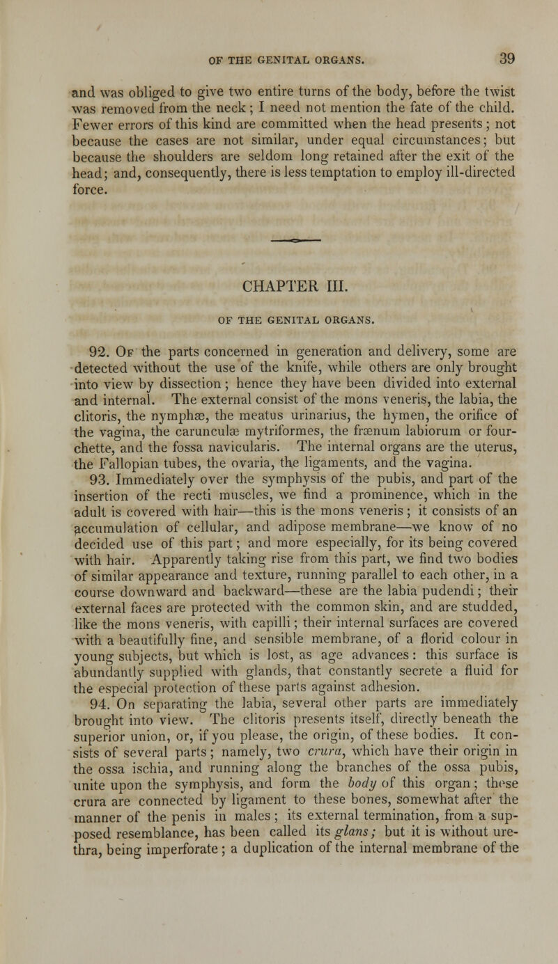 and was obliged to give two entire turns of the body, before the twist was removed from the neck ; I need not mention the fate of the child. Fewer errors of this kind are committed when the head presents; not because the cases are not similar, under equal circumstances; but because the shoulders are seldom long retained after the exit of the head; and, consequently, there is less temptation to employ ill-directed force. CHAPTER III. OF THE GENITAL ORGANS. 92. Of the parts concerned in generation and delivery, some are ■detected without the use of the knife, while others are only brought into view by dissection ; hence they have been divided into external and internal. The external consist of the mons veneris, the labia, the clitoris, the nymphse, the meatus urinarius, the hymen, the orifice of the vagina, the carunculse mytriformes, the frsenura labiorura or four- chette, and the fossa navicularis. The internal organs are the uterus, the Fallopian tubes, the ovaria, the ligaments, and the vagina. 93. Immediately over the symphysis of the pubis, and part of the insertion of the recti muscles, we find a prominence, which in the adult is covered with hair—this is the mons veneris ; it consists of an accumulation of cellular, and adipose membrane—we know of no decided use of this part; and more especially, for its being covered with hair. Apparently taking rise from this part, we find two bodies of similar appearance and texture, running parallel to each other, in a course downward and backward—these are the labia pudendi; their external faces are protected with the common skin, and are studded, like the mons veneris, with capilli; their internal surfaces are covered with a beautifully fine, and sensible membrane, of a florid colour in young subjects, but which is lost, as age advances: this surface is abundantly supplied with glands, that constantly secrete a fluid for the especial protection of these parts against adhesion. 94. On separating the labia, several other parts are immediately brought into view. The clitoris presents itself, directly beneath the superior union, or, if you please, the origin, of these bodies. It con- sists of several parts; namely, two crura, which have their origin in the ossa ischia, and running along the branches of the ossa pubis, imite upon the symphysis, and form the body of this organ; these crura are connected by ligament to these bones, somewhat after the manner of the penis in males ; its external termination, from a sup- posed resemblance, has been called its glans; but it is without ure- thra, being imperforate; a duplication of the internal membrane of the