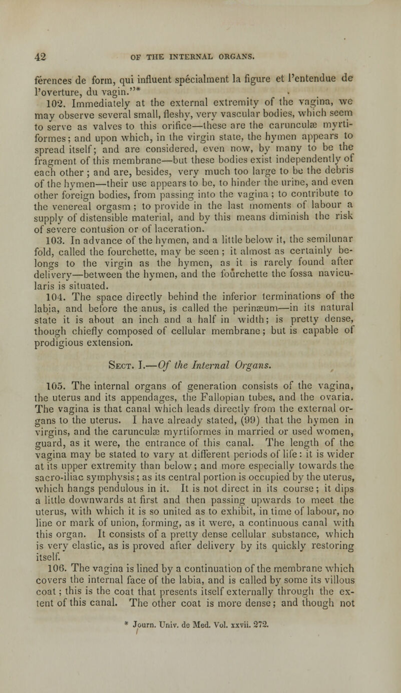 ferences de form, qui influent specialment la figure et I'entendue de I'overture, du vagin.* 102. Immediately at the external extremity of the vagina, we may observe several small, fleshy, very vascular bodies, which seem to serve as valves to this orifice—these are the carunculse myrti- formes; and upon which, in the virgin state, the hymen appears to spread itself; and are considered, even now, by many to be the fragment of this membrane—but these bodies exist independently of each other; and are, besides, very much too large to be the debris of the hymen—their use appears to be, to hinder the urine, and even other foreign bodies, from passing into the vagina; to contribute to the venereal orgasm ; to provide in the last moments of labour a supply of distensible material, and by this means diminish the risk of severe contusion or of laceration. 103. In advance of the hymen, and a little below it, the semilunar fold, called the fourchette, may be seen ; it almost as certainly be- longs to the virgin as the hymen, as it is rarely found after delivery—between the hymen, and the fourchette the fossa navicu- laris is situated. 104. The space directly behind the inferior terminations of the labia, and before the anus, is called the perinseum—in its natural state it is about an inch and a half in width; is pretty dense, though chiefly composed of cellular membrane; but is capable of prodigious extension. Sect. I.—Of the Internal Organs. 105. The internal organs of generation consists of the vagina, the uterus and its appendages, the Fallopian tubes, and the ovaria. The vagina is that canal which leads directly from the external or- gans to the uterus. I have already stated, (99) that the hymen in virgins, and the carunculce myrliformes in married or used women, guard, as it were, the entrance of this canal. The length of the vagina may be stated to vary at different periods of life: it is wider at its upper extremity than below; and more especially towards the sacro-iliac symphysis; as its central portion is occupied by the uterus, which hangs pendulous in it. It is not direct in its course; it dips a little downwards at first and then passing upwards to meet the uterus, with which it is so united as to exhibit, in time of labour, no line or mark of union, forming, as it were, a continuous canal with this organ. It consists of a pretty dense cellular substance, which is very elastic, as is proved after delivery by its quickly restoring itself. 106. The vagina is lined by a continuation of the membrane which covers the internal face of the labia, and is called by some its villous coat; this is the coat that presents itself externally through the ex- tent of this canal. The other coat is more dense; and though not * Journ. Univ. de Med. Vol. xxvii. 272.