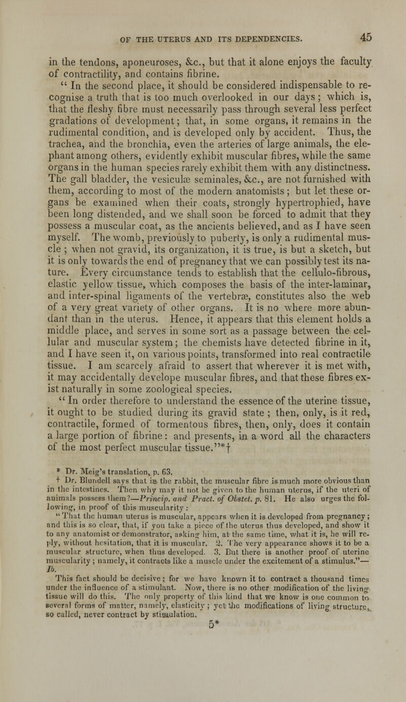 in the tendons, aponeuroses, &c., but that it alone enjoys the faculty of contractility, and contains fibrine.  In the second place, it should be considered indispensable to re- cognise a truth that is too much overlooked in our days ; which is, that the fleshy fibre must necessarily pass through several less perfect gradations of development; that, in some organs, it remains in the rudimental condition, and is developed only by accident. Thus, the trachea, and the bronchia, even the arteries of large animals, the ele- phant among others, evidently exhibit muscular fibres, while the same organs in the human species rarely exhibit them with any distinctness. The gall bladder, the vesicula3 seminales, &c., are not furnished with them, according to most of the modern anatomists; but let these or- gans be examined when their coats, strongly hypertrophied, have been long distended, and we shall soon be forced to admit that they possess a muscular coat, as the ancients believed, and as I have seen myself. The womb, previously to puberty, is only a rudimental mus- cle ; when not gravid, its organization, it is true, is but a sketch, but it is only towards the end of pregnancy that we can possibly test its na- ture. Every circumstance tends to establish that the cellulo-fibrous, elastic yellow tissue, which composes the basis of the inter-laminar, and inter-spinal ligaments of the vertebrae, constitutes also the w^eb of a very great variety of other organs. It is no where more abun- dant than in the uterus. Hence, it appears that this element holds a middle place, and serves in some sort as a passage between the cel- lular and muscular system; the chemists have detected fibrine in it, and I have seen it, on various points, transformed into real contractile tissue. I am scarcely afraid to assert that wherever it is met with, it may accidentally develope muscular fibres, and that these fibres ex- ist naturally in some zoological species. In order therefore to understand the essence of the uterine tissue, it ought to be studied during its gravid state ; then, only, is it red, contractile, formed of tormentous fibres, then, only, does it contain a large portion of fibrine: and presents, in a word all the chai-aGters of the most perfect muscular tissue.*f * Dr. Meig's translation, p. 63. + Dr. Blundell says that ia the rabbit, the muscular fibre is much more obvious than in the intestines. Then why may it not be given to the human uterus, if the uteri of auimals possess tiiem?—Princip. and Pract. of Obstet. p. 81. He also urges the fol- lowing, in proof of this muscularity :  Tliat tlie human uterus is muscular, appears when it is developed from pregnancy ; and this is so clear, that, if you take a piece of the uterus thus developed, and shovv it to any anatomist or demonstrator, asking him, at the same time, what it is, he will re- ply, without hesitation, that it is muscular. 2. The very appearance shows it to be a muscular structure, when thus developed. 3. But there is another proof of uterine muscularity ; namely, it contracts like a muscle under the excitement of a stimulus.— lb. This fact should be decisive ; for we have known it to contract a thousand times under the influence of a stimulant. Now, tlicre is no other modification of the livin- tissue will do this. The only property of this kind that we know is one common to eevcral forms of matter, namely, elasticity; yet tlic modifications of living structure^ so called, never contract by stimulation. 5*