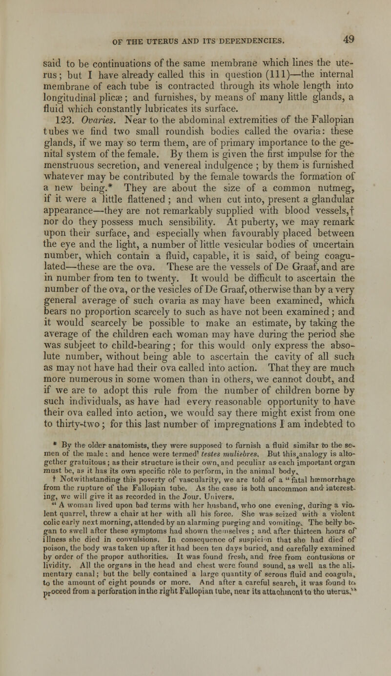 said to be continuations of the same membrane which lines the ute- rus ; but I have already called this in question (111)—the internal membrane of each tube is contracted through its whole length into longitudinal plicae; and furnishes, by means of many little glands, a fluid which constantly lubricates its surface. 123. Ovaries. Near to the abdominal extremities of the Fallopian tubes we find two small roundish bodies called the ovaria: these glands, if we may so term them, are of primary importance to the ge- nital system of the female. By them is given the first impulse for the menstruous secretion, and venereal indulgence ; by them is furnished whatever may be contributed by the female towards the formation of a new being.* They are about the size of a common nutmeg, if it were a little flattened ; and when cut into, present a glandular appearance—they are not remarkably supplied with blood vessels,! nor do they possess much sensibility. At puberty, we may remark upon their surface, and especially when favourably placed between the eye and the light, a number of little vesicular bodies of uncertain number, which contain a fluid, capable, it is said, of being coagu- lated—these are the ova. These are the vessels of De Graaf, and are in number from ten to twenty. It would be difficult to ascertain the number of the ova, or the vesicles of De Graaf, otherwise than by a very general average of such ovaria as may have been examined, which bears no proportion scarcely to such as have not been examined; and it would scarcely be possible to make an estimate, by taking the average of the children each woman may have during the period she was subject to child-bearing; for this would only express the abso- lute number, without being able to ascertain the cavity of all such as may not have had their ova called into action. That they are much more numerous in some women than in others, we cannot doubt, and if we are to adopt this rule from the number of children borne by such individuals, as have had every reasonable opportunity to have their ova called into action, we would say there might exist from one to thirty-two; for this last number of impregnations I am indebted to * By the older anatomists, they were supposed to furnish a fluid similar to the se- men of tl)c male i and lience were termed' testes muliehres. But this^analogy is alto- gether gratuitous; as their structure is their own, and peculiar as each important organ must be, as it has its own specific r6le to perform, in the animal body» t Notwithstanding this poverty of vascularity, we are told of a  fatal hsemorrhage from the rupture of the Fallopian tube. As the case is both uncomnwn and iaterest- ing, we will give it as recorded in the Jour. Univers.  A woman lived upon bad terms with her husband, who one evening, during a via. lent quarrel, threw a chair at her with all his force. She was-seized with a violent colic early next morning, attended by an alarming purging and vomiting.. The belly be^ gan to swell after these symptoms had shown themselves ; and after thirteen hours of illness she died in convulsions. In consequenc-e of suspicim that she had died of poison, the body was taken up after it had been ten days buried, and carefully examined by order of the proper authorities. It was found fresh, and free from contusions or lividity. All the organs in the head and chest were found sound, as well aathe ali- mentary canal; but the belly contained a large quantity of serous fluid and coagula» to the amount of eight pounds or more. And after a careful search, it was found tr* pjoceed from a porforation in the right Fallopian tube, near its attachment to the uterus.**