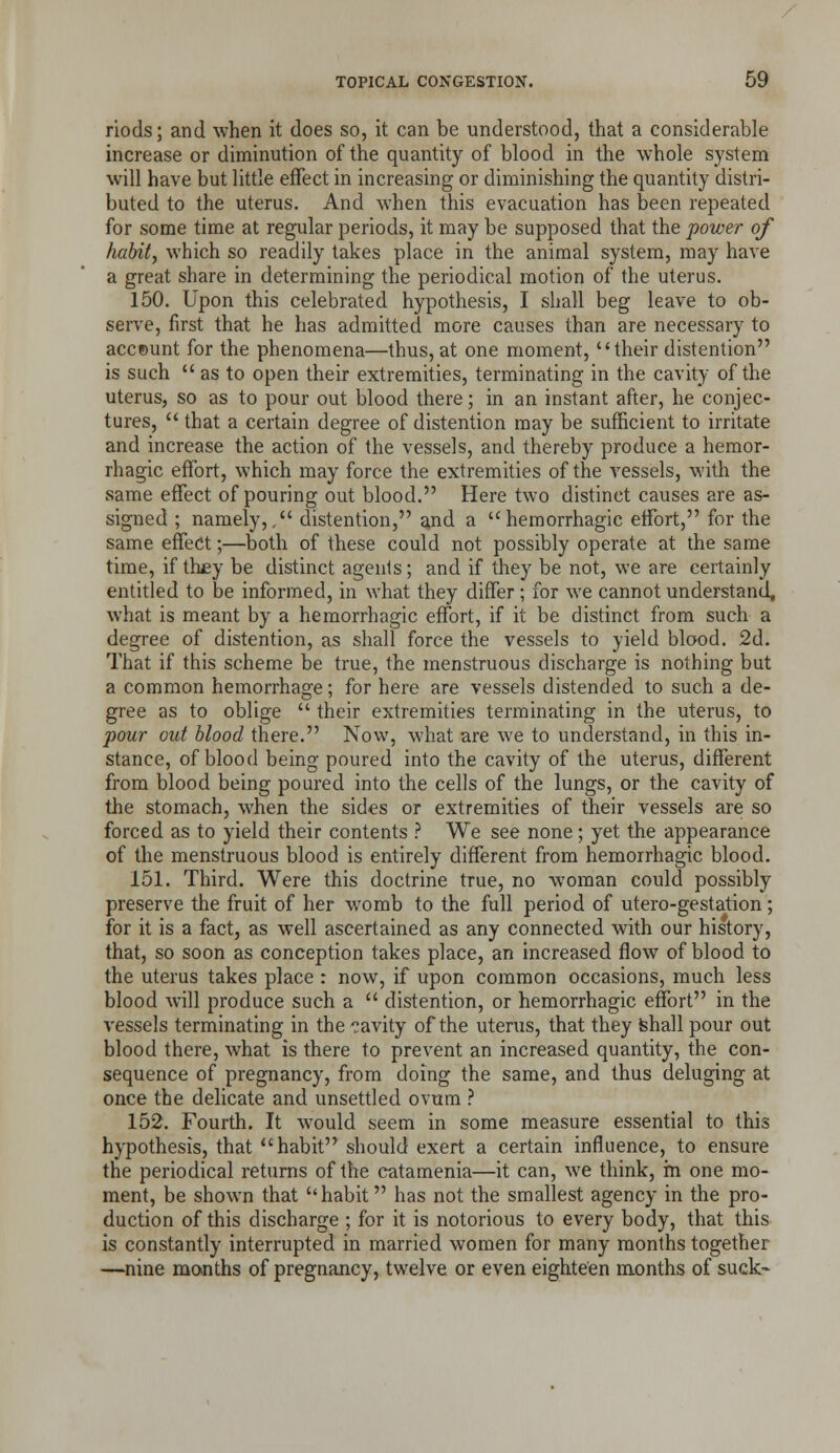 riods; and when it does so, it can be understood, that a considerable increase or diminution of the quantity of blood in the whole system will have but little effect in increasing or diminishing the quantity distri- buted to the uterus. And when this evacuation has been repeated for some time at regular periods, it may be supposed that the power of habit, which so readily takes place in the animal system, may have a great share in determining the periodical motion of the uterus. 150. Upon this celebrated hypothesis, I shall beg leave to ob- serve, first that he has admitted more causes than are necessary to account for the phenomena—thus, at one moment, their distention is such as to open their extremities, terminating in the cavity of the uterus, so as to pour out blood there; in an instant after, he conjec- tures, that a certain degree of distention may be sufficient to irritate and increase the action of the vessels, and thereby produce a hemor- rhagic effort, which may force the extremities of the vessels, with the same effect of pouring out blood. Here two distinct causes are as- signed ; namely,. distention, and a hemorrhagic effort, for the same effect;—both of these could not possibly operate at the same time, if th£y be distinct agents; and if they be not, we are certainly entitled to be informed, in what they differ ; for we cannot understand, what is meant by a hemorrhagic effort, if it be distinct from such a degree of distention, as shall force the vessels to yield blood. 2d. That if this scheme be true, the menstruous discharge is nothing but a common hemorrhage; for here are vessels distended to such a de- gree as to oblige their extremities terminating in the uterus, to pour out blood there. Now, what are we to understand, in this in- stance, of blood being poured into the cavity of the uterus, different from blood being poured into the cells of the lungs, or the cavity of the stomach, when the sides or extremities of their vessels are so forced as to yield their contents ? We see none; yet the appearance of the menstruous blood is entirely different from hemorrhagic blood. 151. Third. Were this doctrine true, no woman could possibly preserve the fruit of her womb to the full period of utero-gestation; for it is a fact, as well ascertained as any connected with our history, that, so soon as conception takes place, an increased flow of blood to the uterus takes place : now, if upon common occasions, much less blood will produce such a distention, or hemorrhagic effort in the vessels terminating in the 'I'avity of the uterus, that they fehall pour out blood there, what is there to prevent an increased quantity, the con- sequence of pregnancy, from doing the same, and thus deluging at once the delicate and unsettled ovum ? 152. Fourth. It would seem in some measure essential to this hypothesis, that habit should exert a certain influence, to ensure the periodical returns of the catamenia—it can, we think, in one mo- ment, be shown that habit has not the smallest agency in the pro- duction of this discharge ; for it is notorious to every body, that this is constantly interrupted in married women for many months together —nine months of pregnancy, twelve or even eighteen months of suck-