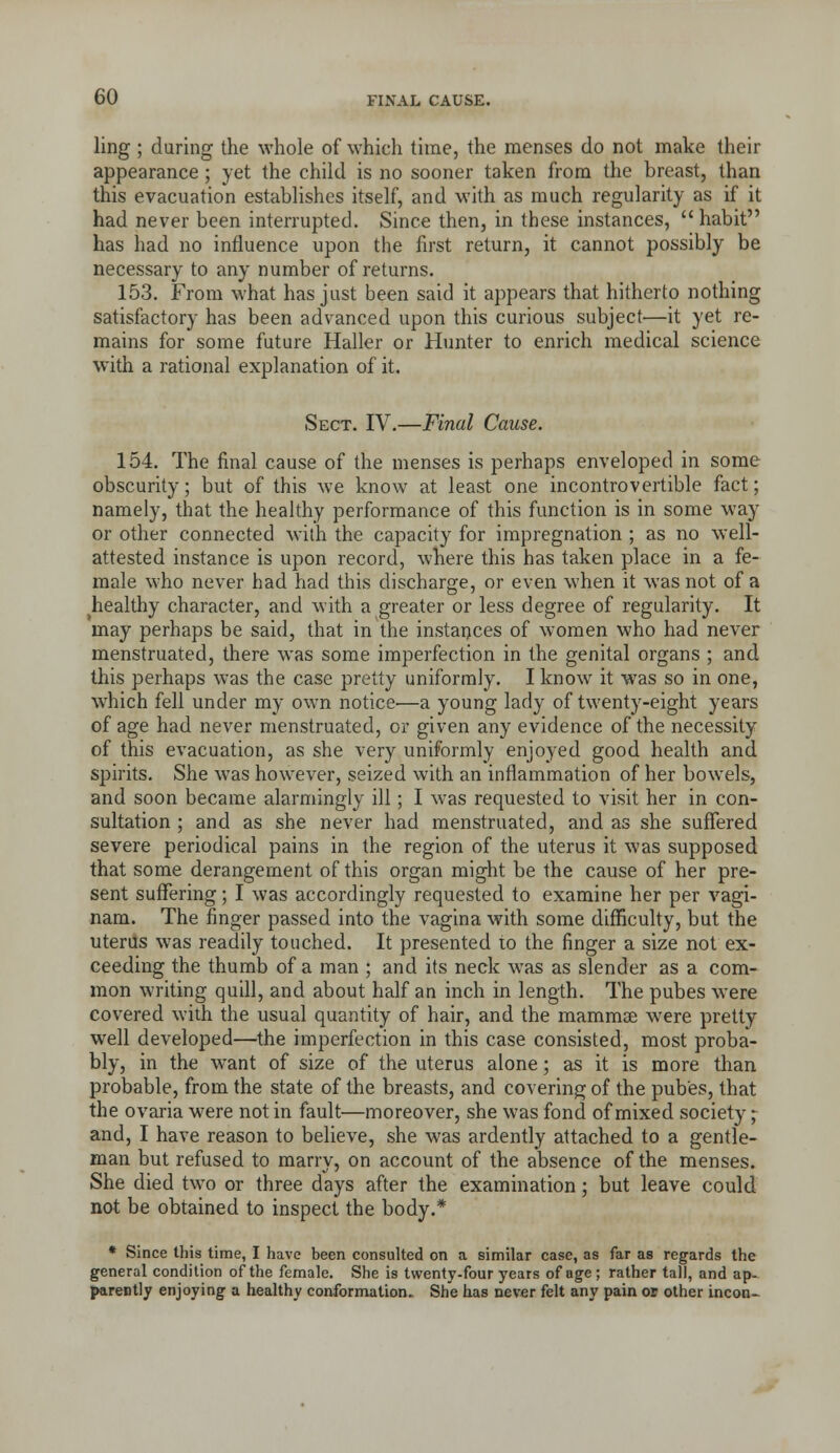 ling ; during the whole of which time, the menses do not make their appearance; yet the child is no sooner taken from the breast, than this evacuation establishes itself, and with as much regularity as if it had never been interrupted. Since then, in these instances,  habit has had no influence upon the first return, it cannot possibly be necessary to any number of returns. 153. From what has just been said it appears that hitherto nothing satisfactory has been advanced upon this curious subject—it yet re- mains for some future Haller or Hunter to enrich medical science with a rational explanation of it. Sect. IV.—Final Cause. 154. The final cause of the menses is perhaps enveloped in some obscurity; but of this we know at least one incontrovertible fact; namely, that the healthy performance of this function is in some way or other connected with the capacity for impregnation ; as no well- attested instance is upon record, where this has taken place in a fe- male who never had had this discharge, or even when it was not of a healthy character, and with a greater or less degree of regularity. It may perhaps be said, that in the instances of women who had never menstruated, there was some imperfection in the genital organs ; and this perhaps was the case pretty uniformly. I know it was so in one, w^hich fell under my own notice-—a young lady of twenty-eight years of age had never menstruated, or given any evidence of the necessity of this evacuation, as she very uniformly enjoyed good health and spirits. She was however, seized with an inflammation of her bowels, and soon became alarmingly ill; 1 was requested to visit her in con- sultation ; and as she never had menstruated, and as she suffered severe periodical pains in the region of the uterus it was supposed that some derangement of this organ might be the cause of her pre- sent suffering; I was accordingly requested to examine her per vagi- nam. The finger passed into the vagina with some difficulty, but the uterus was readily touched. It presented to the finger a size not ex- ceeding the thumb of a man ; and its neck was as slender as a com- mon writing quill, and about half an inch in length. The pubes were covered with the usual quantity of hair, and the mammae were pretty well developed—the imperfection in this case consisted, most proba- bly, in the want of size of the uterus alone; as it is more than probable, from the state of the breasts, and covering of the pubes, that the ovaria were not in fault—moreover, she was fond of mixed society; and, I have reason to believe, she was ardently attached to a gentle- man but refused to marry, on account of the absence of the menses. She died two or three days after the examination; but leave could not be obtained to inspect the body.* • Since this time, I have been consulted on a similar case, as far as regards the general condition of the female. She is twenty-four years of age; rather tall, and ap- iMireBtly enjoying a healthy conformation^ She has never felt any pain os other incon-