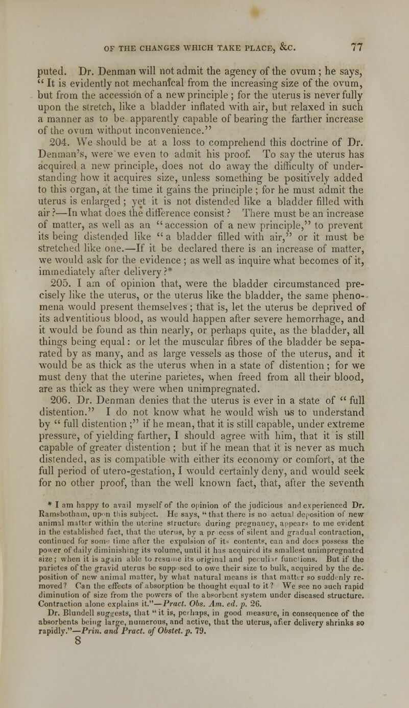 puted. Dr. Denraan will not admit the agency of the ovum ; he says, It is evidently not mechanical from the increasing size of the ovum, but from the accession of a new principle ; for the uterus is never fully upon the stretch, like a bladder inflated with air, but relaxed in such a manner as to be apparently capable of bearing the farther increase of the ovum without inconvenience. 204. We should be at a loss to comprehend this doctrine of Dr. Denman's, were we even to admit his proof To say the uterus has acquired a new principle, does not do away the dithculty of under- standing how it acquires size, unless something be positively added to this organ, at the time it gains the principle ; for he must admit the uterus is enlarged ; yet it is not distended like a bladder filled with air ?—In what does the ditference consist ? There must be an increase of matter, as well as an accession of a new principle, to prevent its being distended like  a bladder filled with air, or it must be stretched like one.—If it be declared there is an increase of matter, we would ask for the evidence ; as well as inquire what becomes of it, immediately after delivery?* 205. I am of opinion that, were the bladder circumstanced pre- cisely like the uterus, or the uterus like the bladder, the same pheno- mena would present themselves ; that is, let the uterus be deprived of its adventitious blood, as would happen after severe hemorrhage, and it would be found as thin nearly, or perhaps quite, as the bladder, all things being equal: or let the muscular fibres of the bladder be sepa- rated by as many, and as large vessels as those of the uterus, and it would be as thick as the uterus when in a state of distention; for we must deny that the uterine parietes, when freed from all their blood, are as thick as they were when unimpregnated. 206. Dr. Den man denies that the uterus is ever in a state of  full distention. I do not know what he would wish liS to understand by  full distention ; if he mean, that it is still capable, under extreme pressure, of yielding farther, I should agree with him, that it is still capable of greater distention ; but if he mean that it is never as much distended, as is compatible with either its economy or comfort, at the full period of utero-gestation, I would certainly deny, and would seek for no other proof, than the well known fact, that, after the seventh * I am happy to avail myself of the opinion of the judicious and experienced Dr. Ramsbotham, upti this subject. He says, that there is no actual deposition of new animal matter within the uterine structure during pregnancy, a|)pears: to me evident in the established fact, that the uterus, by a pr cess of silent and gradual contraction, continued for sonv time after the expulsion of iU contents, can and does possess the power of daily diminishing its volume, until it has acquired its smallest unimpregnated size; when it is again able to resume its original and peruliir funciions. But if the parietes of the gravid uterus be supposed to owe their size to bulk, acquired by the de- position of new animal matter, by what natural means is that matter so suddi nly re- moved? Can the effects of absorption be thought equal to it? We see no such rapid diminution of size from the powers of the absorbent system under diseased structure. Contraction alone explains it.—Pract. Obs. Am. ed. p. 26. Dr. Blundell sugitests, that  it is, perhaps, in good measure, in consequence of the absorbents being large, numerous, and active, that the uterus, afier delivery shrinks so rapidly.—Prin. and Pract. of Obstet. p. 79. 8