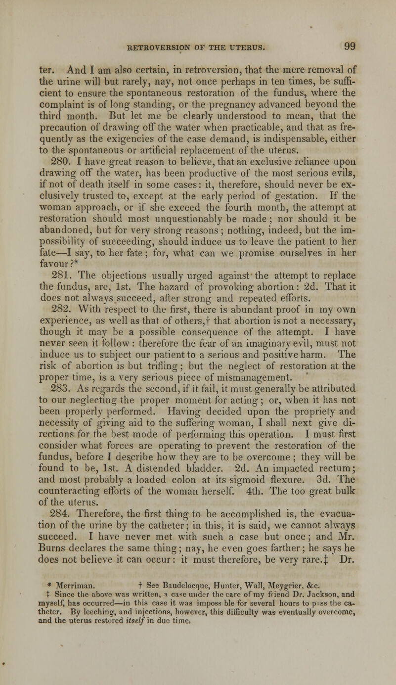 ter. And I am also certain, in retroversion, that the mere removal of the urine will but rarely, nay, not once perhaps in ten times, be suffi- cient to ensure the spontaneous restoration of the fundus, where the complaint is of long standing, or the pregnancy advanced beyond the third month. But let me be clearly understood to mean, that the precaution of drawing off the water when practicable, and that as fre- quently as the exigencies of the case demand, is indispensable, either to the spontaneous or artificial replacement of the uterus. 280. I have great reason to believe, that an exclusive reliance upon drawing off the water, has been productive of the most serious evils, if not of death itself in some cases: it, therefore, should never be ex- clusively trusted to, except at the early period of gestation. If the woman approach, or if she exceed the fourth month, the attempt at restoration should most unquestionably be made ; nor should it be abandoned, but for very strong reasons; nothing, indeed, but the im- possibility of succeeding, should induce us to leave the patient to her fate—I say, to her fate; for, what can we promise ourselves in her favour ?* 281. The objections usually urged against'the attempt to replace the fundus, are, 1st. The hazard of provoking abortion: 2d. That it does not always succeed, after strong and repeated efforts. 282. With respect to the first, there is abundant proof in my own experience, as well as that of others,! that abortion is not a necessary, though it may be a possible consequence of the attempt. I have never seen it follow: therefore the fear of an imaginary evil, must not induce us to subject our patient to a serious and positive harm. The risk of abortion is but trifling; but the neglect of restoration at the proper time, is a very serious piece of mismanagement. 283. As regards the second, if it fail, it must generally be attributed to our neglecting the proper moment for acting ; or, when it has not been properly performed. Having decided upon the propriety and necessity of giving aid to the suffering woman, I shall next give di- rections for the best mode of performing this operation. I must first consider what forces are operating to prevent the restoration of the fundus, before I describe how they are to be overcome ; they will be found to be, 1st. A distended bladder. 2d. An impacted rectum; and most probably a loaded colon at its sigmoid flexure. 3d. The counteracting efforts of the woman herself. 4th. The too great bulk of the uterus. 284. Therefore, the first thing to be accomplished is, the evacua- tion of the urine by the catheter; in this, it is said, we cannot always succeed. I have never met with such a case but once; and Mr. Burns declares the same thing; nay, he even goes farther; he says he does not believe it can occur: it must therefore, be very rare.| Dr. * Merriman. t See Baudelocque, Hunter, Wall, Meygrier, &c. t Since the above was written, a case under the care of my friend Dr. Jackson, and myself, has occurred—in this case it was imposs ble for several hours to p ss the ca- theter. By leeching, and injections, however, this difficulty was eventually overcome, and the uterus restored itself ia due time>