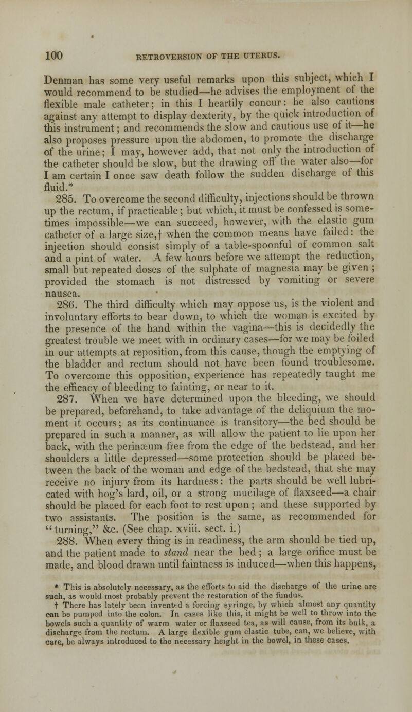 Deniuan has some very useful remarks upon this subject, which I would recommend to be studied—he advises the employment of the flexible male catheter; in this I heartily concur: he also cautions against any attempt to display dexterity, by the quick introduction of this instrument; and recommends the slow and cautious use of it—he also proposes pressure upon the abdomen, to promote the discharge of the urine; I may, however add, that not only the introduction of the catheter should be slow, but the drawing off the water also—for I am certain I once saw death follow the sudden discharge of this fluid.* 285. To overcome the second difficulty, injections should be thrown up the rectum, if practicable; but which, it must be confessed is some- times impossible—we can succeed, however, with the elastic gum catheter of a large size,t when the common means have failed: the injection should consist simply of a table-spoonful of common salt and a pint of water. A few hours before we attempt the reduction, small but repeated doses of the sulphate of magnesia may be given ; provided the stomach is not distressed by vomiting or severe nausea. 286. The third difficulty which may oppose us, is the violent and involuntary efforts to bear down, to which the woman is excited by the presence of the hand within the vagina—this is decidedly the greatest trouble we meet with in ordinary cases—for we may be foiled in our attempts at reposition, from this cause, though the emptying of the bladder and rectum should not have been found troublesome. To overcome this opposition, experience has repeatedly taught me the efficacy of bleeding to fainting, or near to it. 287. When we have determined upon the bleeding, we should be prepared, beforehand, to take advantage of the deliquium the mo- ment it occurs; as its continuance is transitory—the bed should be prepared in such a manner, as will allow the patient to lie upon her back, with the perinseum free from the edge of the bedstead, and her shoulders a little depressed—some protection should be placed be- tween the back of the woman and edge of the bedstead, that she may receive no injury from its hardness: the parts should be well lubri- cated with hog's lard, oil, or a strong mucilage of flaxseed—a chair should be placed for each foot to rest upon ; and these supported by two assistants. The position is the same, as recommended for turning, &c. (See chap, xviii. sect, i.) 288. When every thing is in readiness, the arm should be tied up, and the patient made to stand near the bed; a large orifice must be made, and blood drawn until faintness is induced—when this happens, * This is absolutely necessary, as the efforts to aid the discharge of the urine are such, as would most probably prevent the restoration of the fundus. + There has lately been invented a forcing syringe, by which almost any quantity can be pumped into the colon. In cases like this, it might be well to throw into the bowels such a quantity of warm water or flaxseed tea, as will cause, from its bulk, a discharge from the rectum. A large flexible gum elastic tube, can, we believe, with care, be always introduced to the necessary height in the bowel, ia these cases.