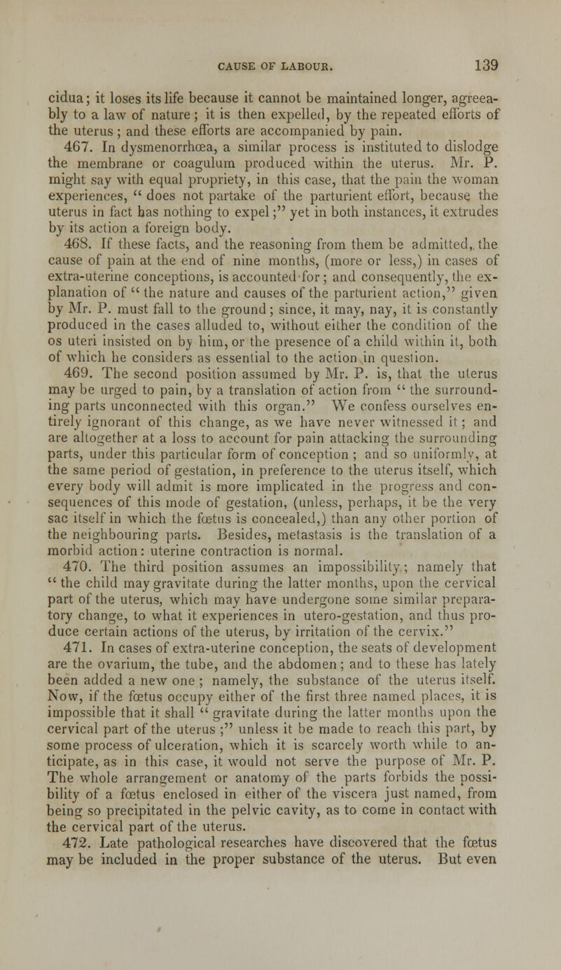 cidua; it loses its life because it cannot be maintained longer, agreea- bly to a law of nature; it is then expelled, by the repeated efforts of the uterus ; and these efforts are accompanied by pain. 467. In dysmenorrhoea, a similar process is instituted to dislodge the membrane or coagulum produced within the uterus. Mr. P. might say with equal propriety, in this case, that the pain the woman experiences, does not partake of the parturient effort, because the uterus in fact has nothing to expel; yet in both instances, it extrudes by its action a foreign body. 468. If these facts, and the reasoning from them be admitted,, the cause of pain at the end of nine months, (more or less,) in cases of extra-uterine conceptions, is accounted for ; and consequently, the ex- planation of the nature and causes of the parturient action, given by Mr. P. must fall to the ground; since, it may, nay, it is constantly produced in the cases alluded to, without either the condition of ihe OS uteri insisted on b}* him, or the presence of a child within it, both of which he considers as essential to the action in question. 469. The second position assumed by Mr. P. is, that the uterus may be urged to pain, by a translation of action from the surround- ing parts unconnected with this organ. We confess ourselves en- tirely ignorant of this change, as we have never witnessed it; and are altogether at a loss to account for pain attacking the surrounding parts, under this particular form of conception ; and so uniformly, at the same period of gestation, in preference to the uterus itself, which every body will admit is more implicated in the progress and con- sequences of this mode of gestation, (unless, perhaps, it be the very sac itself in which the fcetus is concealed,) than any other portion of the neighbouring parts. Besides, metastasis is the translation of a morbid action: uterine contraction is normal. 470. The third position assumes an impossibility; namely that the child may gravitate during the latter months, upon the cervical part of the uterus, which may have undergone some similar prepara- tory change, to what it experiences in utero-gestation, and thus pro- duce certain actions of the uterus, by irritation of the cervix. 471. In cases of extra-uterine conception, the seats of development are the ovarium, the tube, and the abdomen; and to these has lately been added a new one ; namely, the substance of the uterus itself. Now, if the foetus occupy either of the first three named places, it is impossible that it shall gravitate during the latter months upon the cervical part of the uterus ; unless it be made to reach this part, by some process of ulceration, which it is scarcely worth while to an- ticipate, as in this case, it would not serve the purpose of Mr. P. The whole arrangement or anatomy of the parts forbids the possi- bility of a foetus enclosed in either of the viscera just named, from being so precipitated in the pelvic cavity, as to come in contact with the cervical part of the uterus. 472. Late pathological researches have discovered that the foetus may be included in the proper substance of the uterus. But even